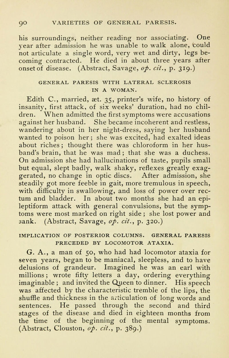 his surroundings, neither reading nor associating. One year after admission he was unable to walk alone, could not articulate a single word, very wet and dirty, legs be- coming contracted. He died in about three years after onset of disease. (Abstract, Savage, of. cit., p. 319.) GENERAL PARESIS WITH LATERAL SCLEROSIS IN A WOMAN. Edith C, married, aet. 35, printer's wife, no history of insanity, first attack, of six weeks' duration, had no chil- dren. When admitted the first symptoms were accusations against her husband. She became incoherent and restless, wandering about in her night-dress, saying her husband wanted to poison her; she was excited, had exalted ideas about riches ; thought there was chloroform in her hus- band's brain, that he was mad; that she was a duchess. On admission she had hallucinations of taste, pupils small but equal, slept badly, walk shaky, reflexes greatly exag- gerated, no change in optic discs. After admission, she steadily got more feeble in gait, more tremulous in speech, with difficulty in swallowing, and loss of power over rec- tum and bladder. In about two months she had an epi- leptiform attack with general convulsions, but the symp- toms were most marked on right side ; she lost power and sank. (Abstract, Savage, of. cit., p. 320.) IMPLICATION OF POSTERIOR COLUMNS. GENERAL PARESIS PRECEDED BY LOCOMOTOR ATAXIA. G. A., a man of 50, who had had locomotor ataxia for seven years, began to be maniacal, sleepless, and to have delusions of grandeur. Imagined he was an earl with millions; wrote fifty letters a day, ordering everything imaginable ; and invited the Queen to dinner. His speech was affected by the characteristic tremble of the lips, the shuffle and thickness in the articulation of long words and sentences. He passed through the second and third stages of the disease and died in eighteen months from the time of the beginning of the mental symptoms. (Abstract, Clouston, of. cit., p. 389.)
