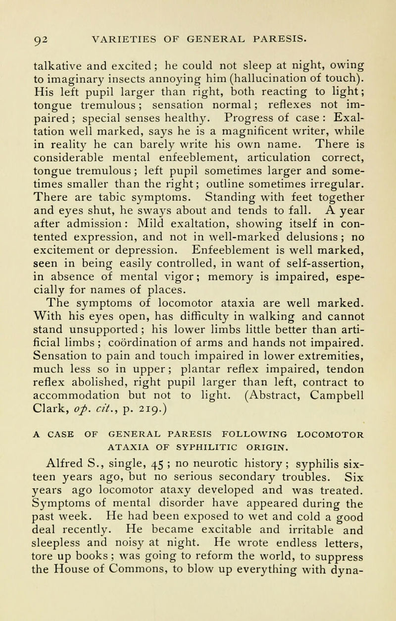 talkative and excited; he could not sleep at night, owing to imaginary insects annoying him (hallucination of touch). His left pupil larger than right, both reacting to light; tongue tremulous; sensation normal; reflexes not im- paired ; special senses healthy. Progress of case : Exal- tation well marked, says he is a magnificent writer, while in reality he can barely write his own name. There is considerable mental enfeeblement, articulation correct, tongue tremulous; left pupil sometimes larger and some- times smaller than the right; outline sometimes irregular. There are tabic symptoms. Standing with feet together and eyes shut, he sways about and tends to fall. A year after admission: Mild exaltation, showing itself in con- tented expression, and not in well-marked delusions ; no excitement or depression. Enfeeblement is well marked, seen in being easily controlled, in want of self-assertion, in absence of mental vigor; memory is impaired, espe- cially for names of places. The symptoms of locomotor ataxia are well marked. With his eyes open, has difficulty in walking and cannot stand unsupported; his lower limbs little better than arti- ficial limbs ; coordination of arms and hands not impaired. Sensation to pain and touch impaired in lower extremities, much less so in upper; plantar reflex impaired, tendon reflex abolished, right pupil larger than left, contract to accommodation but not to light. (Abstract, Campbell Clark, op. cit., p. 219.) A CASE OF GENERAL PARESIS FOLLOWING LOCOMOTOR ATAXIA OF SYPHILITIC ORIGIN. Alfred S., single, 45 ; no neurotic history; syphilis six- teen years ago, but no serious secondary troubles. Six years ago locomotor ataxy developed and was treated. Symptoms of mental disorder have appeared during the past week. He had been exposed to wet and cold a good deal recently. He became excitable and irritable and sleepless and noisy at night. He wrote endless letters, tore up books; was going to reform the world, to suppress the House of Commons, to blow up everything with dyna-