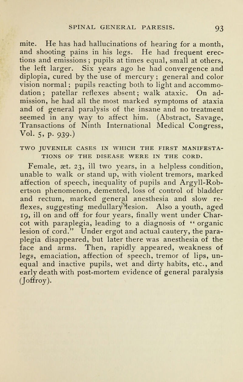 mite. He has had hallucinations of hearing for a month, and shooting pains in his legs. He had frequent erec- tions and emissions; pupils at times equal, small at others, the left larger. Six years ago he had convergence and diplopia, cured by the use of mercury ; general and color vision normal; pupils reacting both to light and accommo- dation; patellar reflexes absent; walk ataxic. On ad- mission, he had all the most marked symptoms of ataxia and of general paralysis of the insane and no treatment seemed in any way to affect him. (Abstract, Savage, Transactions of Ninth International Medical Congress, Vol. 5, p. 939.) TWO JUVENILE CASES IN WHICH THE FIRST MANIFESTA- TIONS OF THE DISEASE WERE IN THE CORD. Female, ast. 23, ill two years, in a helpless condition, unable to walk or stand up, with violent tremors, marked affection of speech, inequality of pupils and Argyll-Rob- ertson phenomenon, demented, loss of control of bladder and rectum, marked general anesthesia and slow re- flexes, suggesting medullaryMesion. Also a youth, aged 19, ill on and off for four years, finally went under Char- cot with paraplegia, leading to a diagnosis of  organic lesion of cord. Under ergot and actual cautery, the para- plegia disappeared, but later there was anesthesia of the face and arms. Then, rapidly appeared, weakness of legs, emaciation, affection of speech, tremor of lips, un- equal and inactive pupils, wet and dirty habits, etc., and early death with post-mortem evidence of general paralysis (Joffroy).
