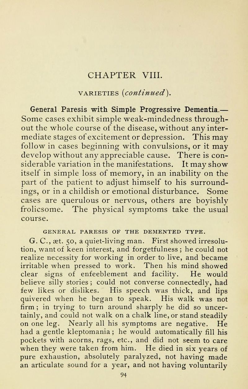 CHAPTER VIII. varieties {continued). General Paresis with Simple Progressive Dementia.— Some cases exhibit simple weak-mindedness through- out the whole course of the disease, without any inter- mediate stages ofexcitement or depression. This may follow in cases beginning with convulsions, or it may develop without any appreciable cause. There is con- siderable variation in the manifestations. It may show itself in simple loss of memory, in an inability on the part of the patient to adjust himself to his surround- ings, or in a childish or emotional disturbance. Some cases are querulous or nervous, others are boyishly frolicsome. The physical symptoms take the usual course. GENERAL PARESIS OF THE DEMENTED TYPE. G. C, ast. 50, a quiet-living man. First showed irresolu- tion, want of keen interest, and forgetfulness ; he could not realize necessity for working in order to live, and became irritable when pressed to work. Then his mind showed clear signs of enfeeblement and facility. He would believe silly stories ; could not converse connectedly, had few likes or dislikes. His speech was thick, and lips quivered when he began to speak. His walk was not firm ; in trying to turn around sharply he did so uncer- tainly, and could not walk on a chalk line, or stand steadily on one leg. Nearly all his symptoms are negative. He had a gentle kleptomania; he would automatically fill his pockets with acorns, rags, etc., and did not seem to care when they were taken from him. He died in six years of pure exhaustion, absolutely paralyzed, not having made an articulate sound for a year, and not having voluntarily