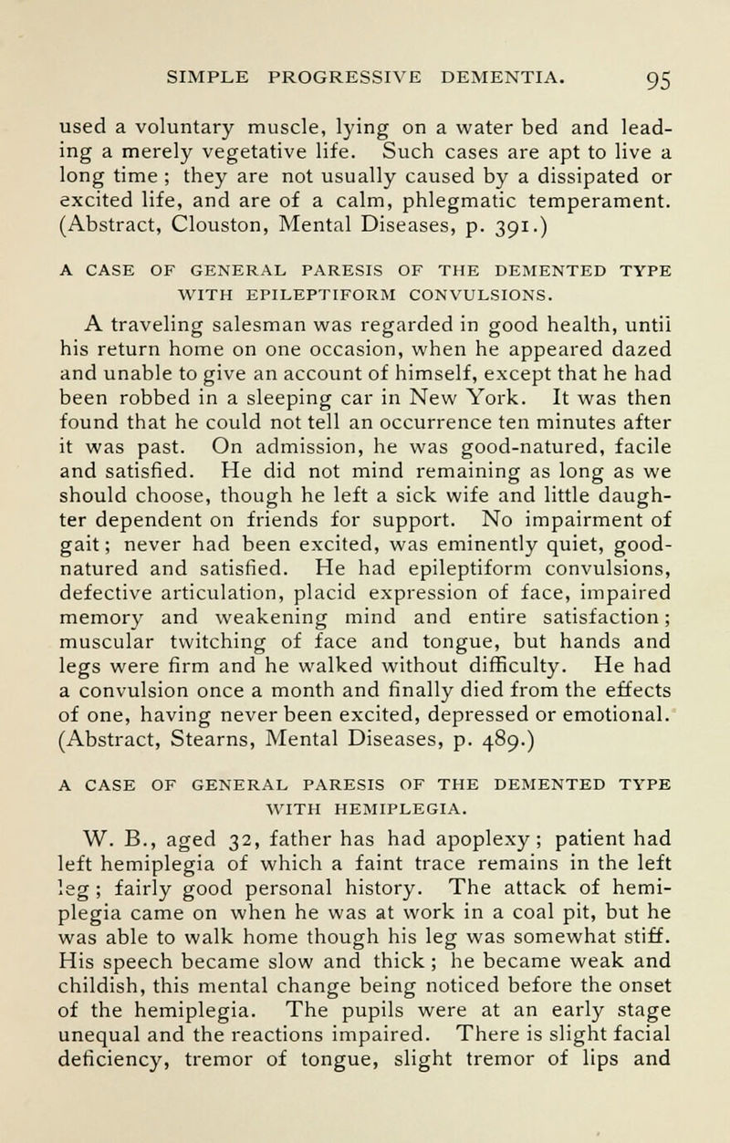 used a voluntary muscle, lying on a water bed and lead- ing a merely vegetative life. Such cases are apt to live a long time ; they are not usually caused by a dissipated or excited life, and are of a calm, phlegmatic temperament. (Abstract, Clouston, Mental Diseases, p. 391.) A CASE OF GENERAL PARESIS OF THE DEMENTED TYPE WITH EPILEPTIFORM CONVULSIONS. A traveling salesman was regarded in good health, untii his return home on one occasion, when he appeared dazed and unable to give an account of himself, except that he had been robbed in a sleeping car in New York. It was then found that he could not tell an occurrence ten minutes after it was past. On admission, he was good-natured, facile and satisfied. He did not mind remaining as long as we should choose, though he left a sick wife and little daugh- ter dependent on friends for support. No impairment of gait; never had been excited, was eminently quiet, good- natured and satisfied. He had epileptiform convulsions, defective articulation, placid expression of face, impaired memory and weakening mind and entire satisfaction; muscular twitching of face and tongue, but hands and legs were firm and he walked without difficulty. He had a convulsion once a month and finally died from the effects of one, having never been excited, depressed or emotional. (Abstract, Stearns, Mental Diseases, p. 489.) A CASE OF GENERAL PARESIS OF THE DEMENTED TYPE WITH HEMIPLEGIA. W. B., aged 32, father has had apoplexy; patient had left hemiplegia of which a faint trace remains in the left leg; fairly good personal history. The attack of hemi- plegia came on when he was at work in a coal pit, but he was able to walk home though his leg was somewhat stiff. His speech became slow and thick; he became weak and childish, this mental change being noticed before the onset of the hemiplegia. The pupils were at an early stage unequal and the reactions impaired. There is slight facial deficiency, tremor of tongue, slight tremor of lips and