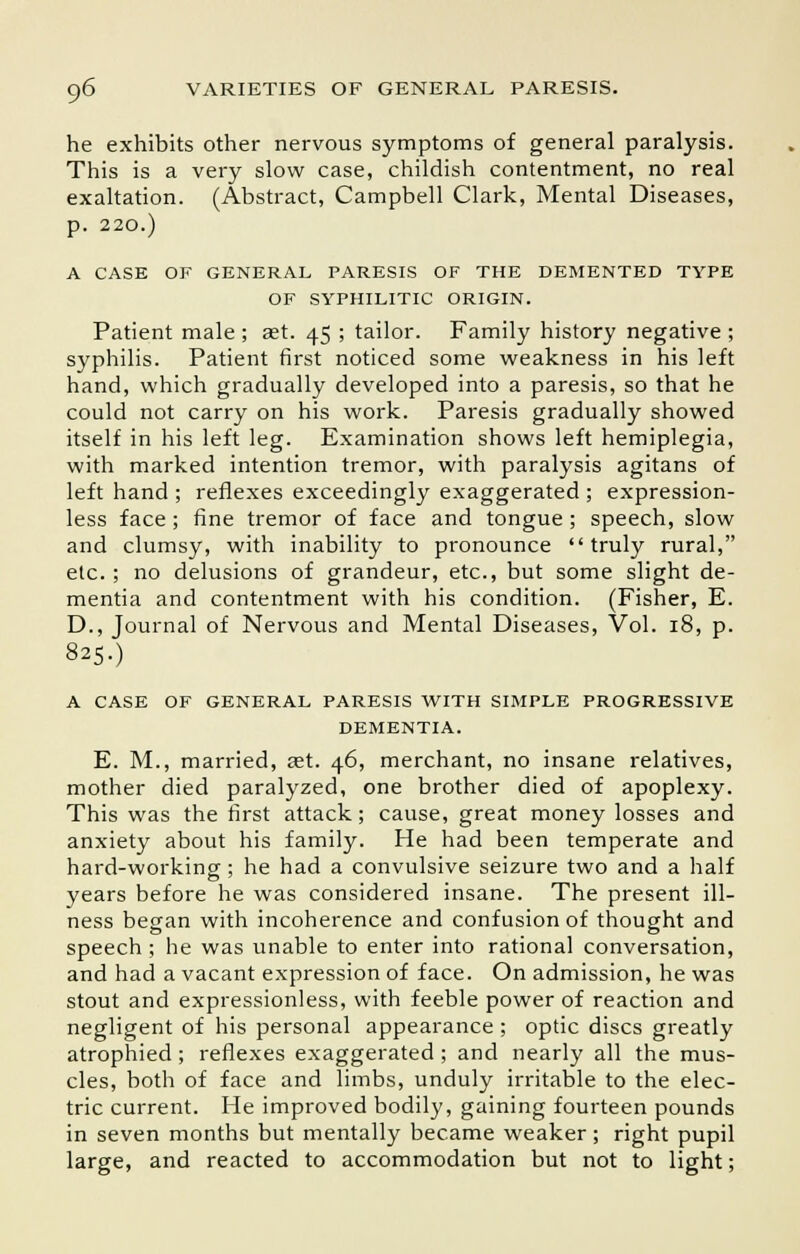 he exhibits other nervous symptoms of general paralysis. This is a very slow case, childish contentment, no real exaltation. (Abstract, Campbell Clark, Mental Diseases, p. 220.) A CASE OF GENERAL PARESIS OF THE DEMENTED TYPE OF SYPHILITIC ORIGIN. Patient male ; aet. 45 ; tailor. Family history negative ; syphilis. Patient first noticed some weakness in his left hand, which gradually developed into a paresis, so that he could not carry on his work. Paresis gradually showed itself in his left leg. Examination shows left hemiplegia, with marked intention tremor, with paralysis agitans of left hand ; reflexes exceedingly exaggerated ; expression- less face; fine tremor of face and tongue ; speech, slow and clumsy, with inability to pronounce truly rural, etc. ; no delusions of grandeur, etc., but some slight de- mentia and contentment with his condition. (Fisher, E. D., Journal of Nervous and Mental Diseases, Vol. 18, p. 825.) A CASE OF GENERAL PARESIS WITH SIMPLE PROGRESSIVE DEMENTIA. E. M., married, aet. 46, merchant, no insane relatives, mother died paralyzed, one brother died of apoplexy. This was the first attack; cause, great money losses and anxiety about his family. He had been temperate and hard-working ; he had a convulsive seizure two and a half years before he was considered insane. The present ill- ness began with incoherence and confusion of thought and speech; he was unable to enter into rational conversation, and had a vacant expression of face. On admission, he was stout and expressionless, with feeble power of reaction and negligent of his personal appearance ; optic discs greatly atrophied; reflexes exaggerated ; and nearly all the mus- cles, both of face and limbs, unduly irritable to the elec- tric current. He improved bodily, gaining fourteen pounds in seven months but mentally became weaker; right pupil large, and reacted to accommodation but not to light;