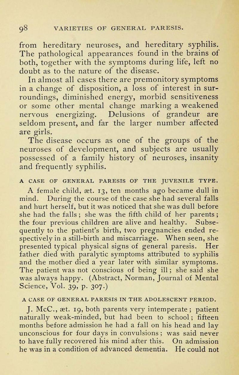 from hereditary neuroses, and hereditary syphilis. The pathological appearances found in the brains of both, together with the symptoms during life, left no doubt as to the nature of the disease. In almost all cases there are premonitory symptoms in a change of disposition, a loss of interest in sur- roundings, diminished energy, morbid sensitiveness or some other mental change marking a weakened nervous energizing. Delusions of grandeur are seldom present, and far the larger number affected are girls. The disease occurs as one of the groups of the neuroses of development, and subjects are usually possessed of a family history of neuroses, insanity and frequently syphilis. A CASE OF GENERAL PARESIS OF THE JUVENILE TYPE. A female child, set. 13, ten months ago became dull in mind. During the course of the case she had several falls and hurt herself, but it was noticed that she was dull before she had the falls ; she was the fifth child of her parents ; the four previous children are alive and healthy. Subse- quently to the patient's birth, two pregnancies ended re- spectively in a still-birth and miscarriage. When seen, she presented typical physical signs of general paresis. Her father died with paralytic symptoms attributed to syphilis and the mother died a year later with similar symptoms. The patient was not conscious of being ill; she said she was always happy. (Abstract, Norman, Journal of Mental Science, Vol. 39, p. 307.) A CASE OF GENERAL PARESIS IN THE ADOLESCENT PERIOD. J. McC, ast. 19, both parents very intemperate ; patient naturally weak-minded, but had been to school; fifteen months before admission he had a fall on his head and lay unconscious for four days in convulsions; was said never to have fully recovered his mind after this. On admission he was in a condition of advanced dementia. He could not