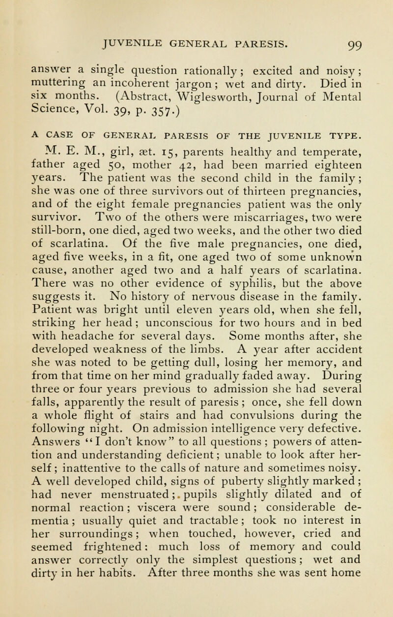 answer a single question rationally; excited and noisy; muttering an incoherent jargon; wet and dirty. Died in six months. (Abstract, Wiglesworth, Journal of Mental Science, Vol. 39, p. 357.) A CASE OF GENERAL PARESIS OF THE JUVENILE TYPE. M. E. M., girl, set. 15, parents healthy and temperate, father aged 50, mother 42, had been married eighteen years. The patient was the second child in the family ; she was one of three survivors out of thirteen pregnancies, and of the eight female pregnancies patient was the only survivor. Two of the others were miscarriages, two were still-born, one died, aged two weeks, and the other two died of scarlatina. Of the five male pregnancies, one died, aged five weeks, in a fit, one aged two of some unknown cause, another aged two and a half years of scarlatina. There was no other evidence of syphilis, but the above suggests it. No history of nervous disease in the family. Patient was bright until eleven years old, when she fell, striking her head ; unconscious for two hours and in bed with headache for several days. Some months after, she developed weakness of the limbs. A year after accident she was noted to be getting dull, losing her memory, and from that time on her mind gradually faded away. During three or four years previous to admission she had several falls, apparently the result of paresis ; once, she fell down a whole flight of stairs and had convulsions during the following night. On admission intelligence very defective. Answers I don't know to all questions ; powers of atten- tion and understanding deficient; unable to look after her- self ; inattentive to the calls of nature and sometimes noisy. A well developed child, signs of puberty slightly marked ; had never menstruated;. pupils slightly dilated and of normal reaction; viscera were sound; considerable de- mentia; usually quiet and tractable; took no interest in her surroundings; when touched, however, cried and seemed frightened: much loss of memory and could answer correctly only the simplest questions ; wet and dirty in her habits. After three months she was sent home
