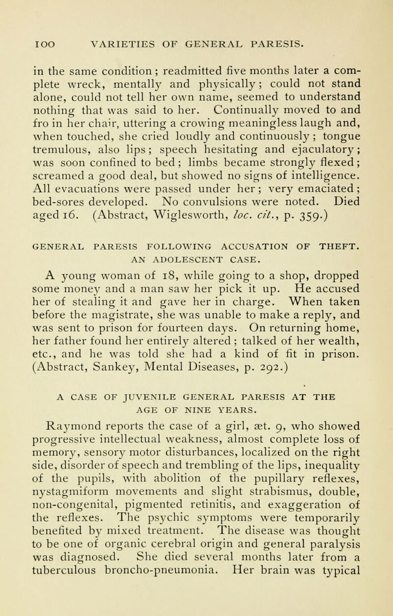 in the same condition ; readmitted five months later a com- plete wreck, mentally and physically; could not stand alone, could not tell her own name, seemed to understand nothing that was said to her. Continually moved to and fro in her chair, uttering a crowing meaningless laugh and, when touched, she cried loudly and continuously ; tongue tremulous, also lips; speech hesitating and ejaculatory; was soon confined to bed; limbs became strongly flexed; screamed a good deal, but showed no signs of intelligence. All evacuations were passed under her ; very emaciated ; bed-sores developed. No convulsions were noted. Died aged 16. (Abstract, Wiglesworth, loc. cit., p. 359.) GENERAL PARESIS FOLLOWING ACCUSATION OF THEFT. AN ADOLESCENT CASE. A young woman of 18, while going to a shop, dropped some money and a man saw her pick it up. He accused her of stealing it and gave her in charge. When taken before the magistrate, she was unable to make a reply, and was sent to prison for fourteen days. On returning home, her father found her entirely altered ; talked of her wealth, etc., and he was told she had a kind of fit in prison. (Abstract, Sankey, Mental Diseases, p. 292.) A CASE OF JUVENILE GENERAL PARESIS AT THE AGE OF NINE YEARS. Raymond reports the case of a girl, ast. 9, who showed progressive intellectual weakness, almost complete loss of memory, sensory motor disturbances, localized on the right side, disorder of speech and trembling of the lips, inequality of the pupils, with abolition of the pupillary reflexes, nystagmiform movements and slight strabismus, double, non-congenital, pigmented retinitis, and exaggeration of the reflexes. The psychic symptoms were temporarily benefited by mixed treatment. The disease was thought to be one of organic cerebral origin and general paralysis was diagnosed. She died several months later from a tuberculous broncho-pneumonia. Her brain was typical