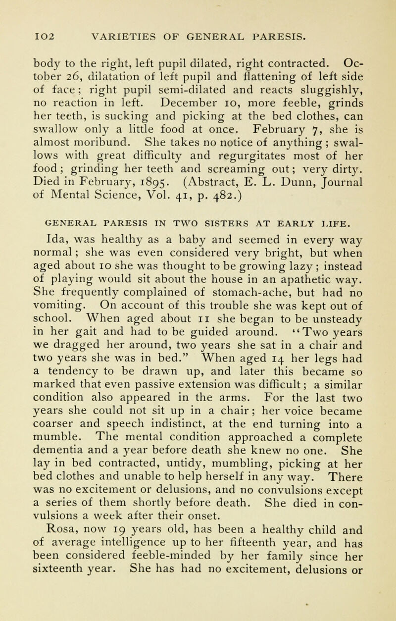 body to the right, left pupil dilated, right contracted. Oc- tober 26, dilatation of left pupil and flattening of left side of face; right pupil semi-dilated and reacts sluggishly, no reaction in left. December 10, more feeble, grinds her teeth, is sucking and picking at the bed clothes, can swallow only a little food at once. February 7, she is almost moribund. She takes no notice of anything ; swal- lows with great difficulty and regurgitates most of her food ; grinding her teeth and screaming out; very dirty. Died in February, 1895. (Abstract, E. L. Dunn, Journal of Mental Science, Vol. 41, p. 482.) GENERAL PARESIS IN TWO SISTERS AT EARLY LIFE. Ida, was healthy as a baby and seemed in every way normal; she was even considered very bright, but when aged about 10 she was thought to be growing lazy ; instead of playing would sit about the house in an apathetic way. She frequently complained of stomach-ache, but had no vomiting. On account of this trouble she was kept out of school. When aged about 11 she began to be unsteady in her gait and had to be guided around.  Two years we dragged her around, two years she sat in a chair and two years she was in bed. When aged 14 her legs had a tendency to be drawn up, and later this became so marked that even passive extension was difficult; a similar condition also appeared in the arms. For the last two years she could not sit up in a chair; her voice became coarser and speech indistinct, at the end turning into a mumble. The mental condition approached a complete dementia and a year before death she knew no one. She lay in bed contracted, untidy, mumbling, picking at her bed clothes and unable to help herself in any way. There was no excitement or delusions, and no convulsions except a series of them shortly before death. She died in con- vulsions a week after their onset. Rosa, now 19 years old, has been a healthy child and of average intelligence up to her fifteenth year, and has been considered feeble-minded by her family since her sixteenth year. She has had no excitement, delusions or
