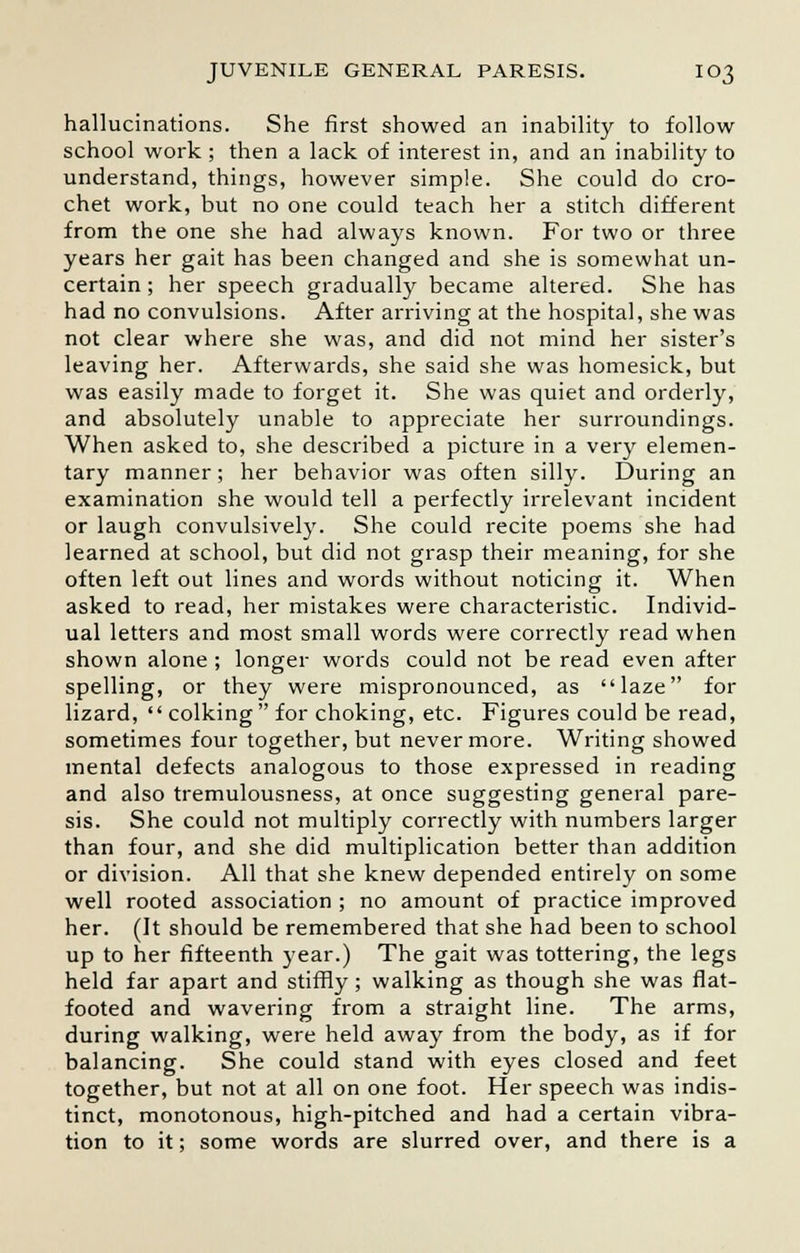 hallucinations. She first showed an inability to follow school work ; then a lack of interest in, and an inability to understand, things, however simple. She could do cro- chet work, but no one could teach her a stitch different from the one she had always known. For two or three years her gait has been changed and she is somewhat un- certain; her speech gradually became altered. She has had no convulsions. After arriving at the hospital, she was not clear where she was, and did not mind her sister's leaving her. Afterwards, she said she was homesick, but was easily made to forget it. She was quiet and orderly, and absolutely unable to appreciate her surroundings. When asked to, she described a picture in a very elemen- tary manner; her behavior was often silly. During an examination she would tell a perfectly irrelevant incident or laugh convulsively. She could recite poems she had learned at school, but did not grasp their meaning, for she often left out lines and words without noticing it. When asked to read, her mistakes were characteristic. Individ- ual letters and most small words were correctly read when shown alone; longer words could not be read even after spelling, or they were mispronounced, as laze for lizard,  colking for choking, etc. Figures could be read, sometimes four together, but nevermore. Writing showed mental defects analogous to those expressed in reading and also tremulousness, at once suggesting general pare- sis. She could not multiply correctly with numbers larger than four, and she did multiplication better than addition or division. All that she knew depended entirely on some well rooted association ; no amount of practice improved her. (It should be remembered that she had been to school up to her fifteenth year.) The gait was tottering, the legs held far apart and stiffly; walking as though she was flat- footed and wavering from a straight line. The arms, during walking, were held away from the body, as if for balancing. She could stand with eyes closed and feet together, but not at all on one foot. Her speech was indis- tinct, monotonous, high-pitched and had a certain vibra- tion to it; some words are slurred over, and there is a