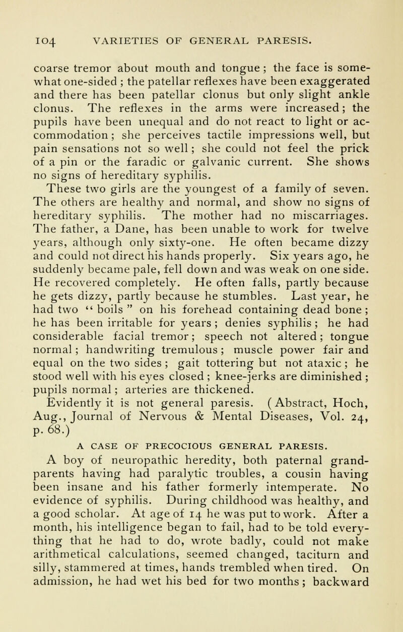 coarse tremor about mouth and tongue ; the face is some- what one-sided ; the patellar reflexes have been exaggerated and there has been patellar clonus but only slight ankle clonus. The reflexes in the arms were increased; the pupils have been unequal and do not react to light or ac- commodation ; she perceives tactile impressions well, but pain sensations not so well; she could not feel the prick of a pin or the faradic or galvanic current. She shows no signs of hereditary syphilis. These two girls are the youngest of a family of seven. The others are healthy and normal, and show no signs of hereditary syphilis. The mother had no miscarriages. The father, a Dane, has been unable to work for twelve years, although only sixty-one. He often became dizzy and could not direct his hands properly. Six years ago, he suddenly became pale, fell down and was weak on one side. He recovered completely. He often falls, partly because he gets dizzy, partly because he stumbles. Last year, he had two boils on his forehead containing dead bone ; he has been irritable for years ; denies syphilis ; he had considerable facial tremor; speech not altered; tongue normal; handwriting tremulous ; muscle power fair and equal on the two sides ; gait tottering but not ataxic ; he stood well with his eyes closed ; knee-jerks are diminished ; pupils normal; arteries are thickened. Evidently it is not general paresis. (Abstract, Hoch, Aug., Journal of Nervous & Mental Diseases, Vol. 24, p. 68.) A CASE OF PRECOCIOUS GENERAL PARESIS. A boy of neuropathic heredity, both paternal grand- parents having had paralytic troubles, a cousin having been insane and his father formerly intemperate. No evidence of syphilis. During childhood was healthy, and a good scholar. At age of 14 he was put to work. After a month, his intelligence began to fail, had to be told every- thing that he had to do, wrote badly, could not make arithmetical calculations, seemed changed, taciturn and silly, stammered at times, hands trembled when tired. On admission, he had wet his bed for two months; backward