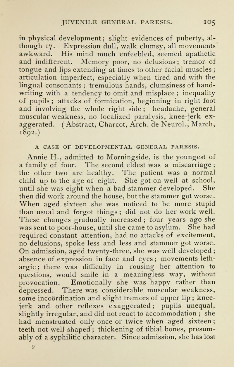 in physical development; slight evidences of puberty, al- though 17. Expression dull, walk clumsy, all movements awkward. His mind much enfeebled, seemed apathetic and indifferent. Memory poor, no delusions ; tremor of tongue and lips extending at times to other facial muscles ; articulation imperfect, especially when tired and with the lingual consonants ; tremulous hands, clumsiness of hand- writing with a tendency to omit and misplace ; inequality of pupils ; attacks of formication, beginning in right foot and involving the whole right side ; headache, general muscular weakness, no localized paralysis, knee-jerk ex- aggerated. (Abstract, Charcot, Arch, de Neurol., March, 1892.) A CASE OF DEVELOPMENTAL GENERAL PARESIS. Annie H., admitted to Morningside, is the youngest of a family of four. The second eldest was a miscarriage ; the other two are healthy. The patient was a normal child up to the age of eight. She got on well at school, until she was eight when a bad stammer developed. She then did work around the house, but the stammer got worse. When aged sixteen she was noticed to be more stupid than usual and forgot things ; did not do her work well. These changes gradually increased ; four years ago she was sent to poor-house, until she came to asylum. She had required constant attention, had no attacks of excitement, no delusions, spoke less and less and stammer got worse. On admission, aged twenty-three, she was well developed ; absence of expression in face and eyes ; movements leth- argic ; there was difficulty in rousing her attention to questions, would smile in a meaningless way, without provocation. Emotionally she was happy rather than depressed. There was considerable muscular weakness, some incoordination and slight tremors of upper lip ; knee- jerk and other reflexes exaggerated; pupils unequal, slightly irregular, and did not react to accommodation ; she had menstruated only once or twice when aged sixteen; teeth not well shaped ; thickening of tibial bones, presum- ably of a syphilitic character. Since admission, she has lost 9