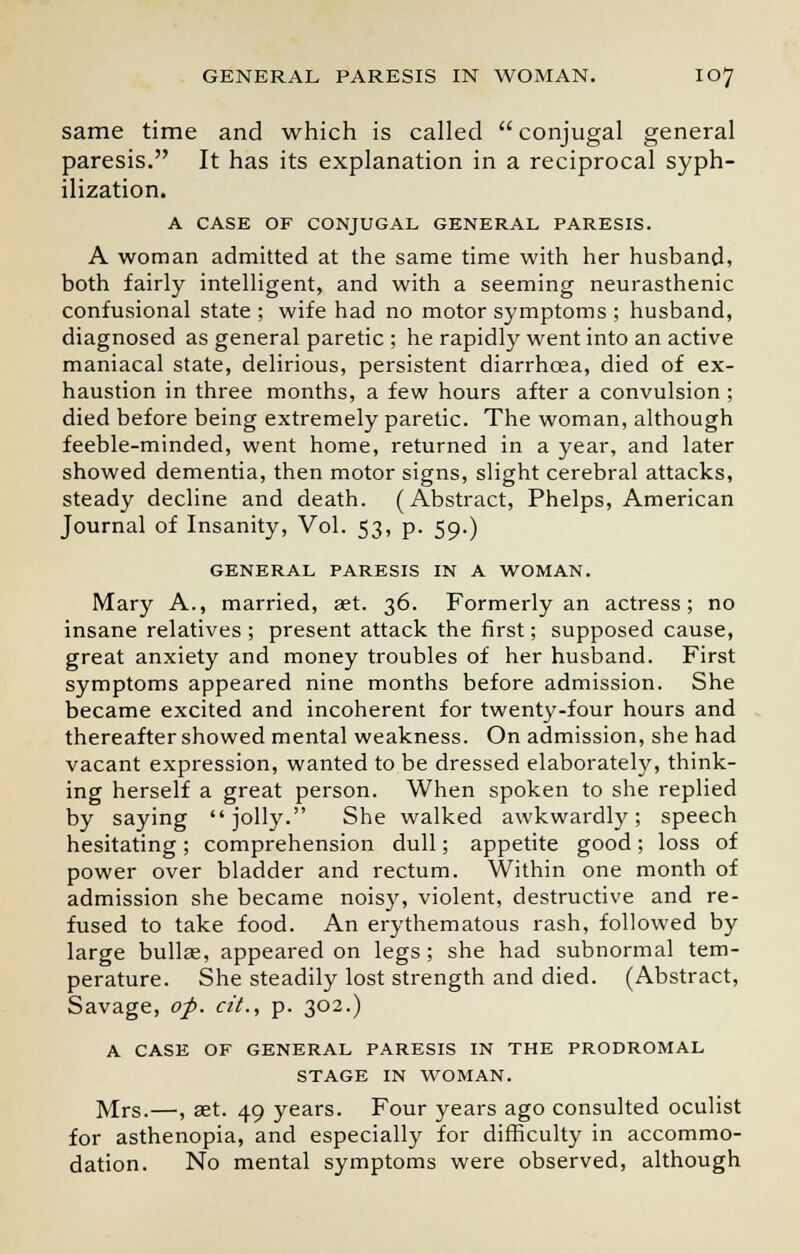 same time and which is called conjugal general paresis. It has its explanation in a reciprocal syph- ilization. A CASE OF CONJUGAL GENERAL PARESIS. A woman admitted at the same time with her husband, both fairly intelligent, and with a seeming neurasthenic confusional state ; wife had no motor symptoms ; husband, diagnosed as general paretic ; he rapidly went into an active maniacal state, delirious, persistent diarrhoea, died of ex- haustion in three months, a few hours after a convulsion ; died before being extremely paretic. The woman, although feeble-minded, went home, returned in a year, and later showed dementia, then motor signs, slight cerebral attacks, steady decline and death. (Abstract, Phelps, American Journal of Insanity, Vol. 53, p. 59.) GENERAL PARESIS IN A WOMAN. Mary A., married, aet. 36. Formerly an actress; no insane relatives ; present attack the first; supposed cause, great anxiety and money troubles of her husband. First symptoms appeared nine months before admission. She became excited and incoherent for twenty-four hours and thereafter showed mental weakness. On admission, she had vacant expression, wanted to be dressed elaborately, think- ing herself a great person. When spoken to she replied by saying jolly. She walked awkwardly; speech hesitating; comprehension dull; appetite good; loss of power over bladder and rectum. Within one month of admission she became noisy, violent, destructive and re- fused to take food. An erythematous rash, followed by large bullae, appeared on legs; she had subnormal tem- perature. She steadily lost strength and died. (Abstract, Savage, of. cit., p. 302.) A CASE OF GENERAL PARESIS IN THE PRODROMAL STAGE IN WOMAN. Mrs.—, aet. 49 years. Four years ago consulted oculist for asthenopia, and especially for difficulty in accommo- dation. No mental symptoms were observed, although