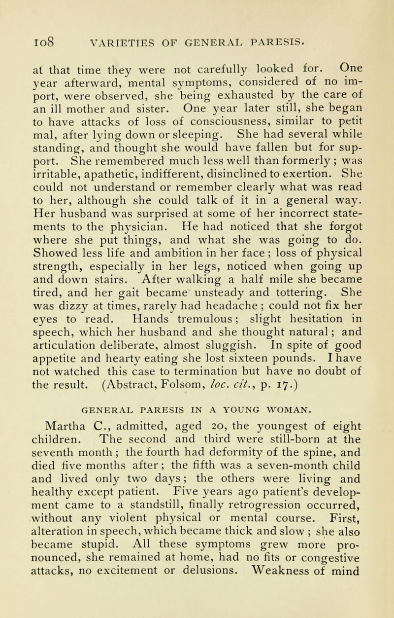 at that time they were not carefully looked for. One year afterward, mental symptoms, considered of no im- port, were observed, she being exhausted by the care of an ill mother and sister. One year later still, she began to have attacks of loss of consciousness, similar to petit mal, after lying down or sleeping. She had several while standing, and thought she would have fallen but for sup- port. She remembered much less well than formerly ; was irritable, apathetic, indifferent, disinclined to exertion. She could not understand or remember clearly what was read to her, although she could talk of it in a general way. Her husband was surprised at some of her incorrect state- ments to the physician. He had noticed that she forgot where she put things, and what she was going to do. Showed less life and ambition in her face ; loss of physical strength, especially in her legs, noticed when going up and down stairs. After walking a half mile she became tired, and her gait became unsteady and tottering. She was dizzy at times, rarely had headache ; could not fix her eyes to read. Hands tremulous; slight hesitation in speech, which her husband and she thought natural; and articulation deliberate, almost sluggish. In spite of good appetite and hearty eating she lost sixteen pounds. I have not watched this case to termination but have no doubt of the result. (Abstract, Folsom, loc. cit., p. 17.) GENERAL PARESIS IN A YOUNG WOMAN. Martha C, admitted, aged 20, the youngest of eight children. The second and third were still-born at the seventh month ; the fourth had deformity of the spine, and died five months after; the fifth was a seven-month child and lived only two days; the others were living and healthy except patient. Five years ago patient's develop- ment came to a standstill, finally retrogression occurred, without any violent physical or mental course. First, alteration in speech, which became thick and slow ; she also became stupid. All these symptoms grew more pro- nounced, she remained at home, had no fits or congestive attacks, no excitement or delusions. Weakness of mind
