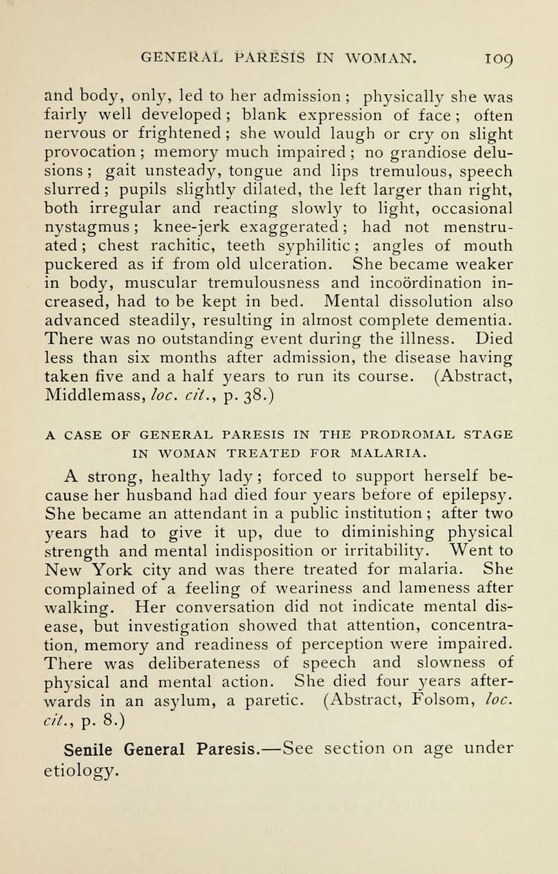 and body, only, led to her admission ; physically she was fairly well developed; blank expression of face ; often nervous or frightened ; she would laugh or cry on slight provocation ; memory much impaired ; no grandiose delu- sions ; gait unsteady, tongue and lips tremulous, speech slurred ; pupils slightly dilated, the left larger than right, both irregular and reacting slowly to light, occasional nystagmus; knee-jerk exaggerated; had not menstru- ated ; chest rachitic, teeth syphilitic; angles of mouth puckered as if from old ulceration. She became weaker in body, muscular tremulousness and incoordination in- creased, had to be kept in bed. Mental dissolution also advanced steadily, resulting in almost complete dementia. There was no outstanding event during the illness. Died less than six months after admission, the disease having taken five and a half years to run its course. (Abstract, Middlemass, loc. cii., p. 38.) A CASE OF GENERAL PARESIS IN THE PRODROMAL STAGE IN WOMAN TREATED FOR MALARIA. A strong, healthy lady; forced to support herself be- cause her husband had died four years before of epilepsy. She became an attendant in a public institution; after two years had to give it up, due to diminishing physical strength and mental indisposition or irritability. Went to New York city and was there treated for malaria. She complained of a feeling of weariness and lameness after walking. Her conversation did not indicate mental dis- ease, but investigation showed that attention, concentra- tion, memory and readiness of perception were impaired. There was deliberateness of speech and slowness of physical and mental action. She died four years after- wards in an asylum, a paretic. (Abstract, Folsom, loc. cit., p. 8.) Senile General Paresis.—See section on age under etiology.