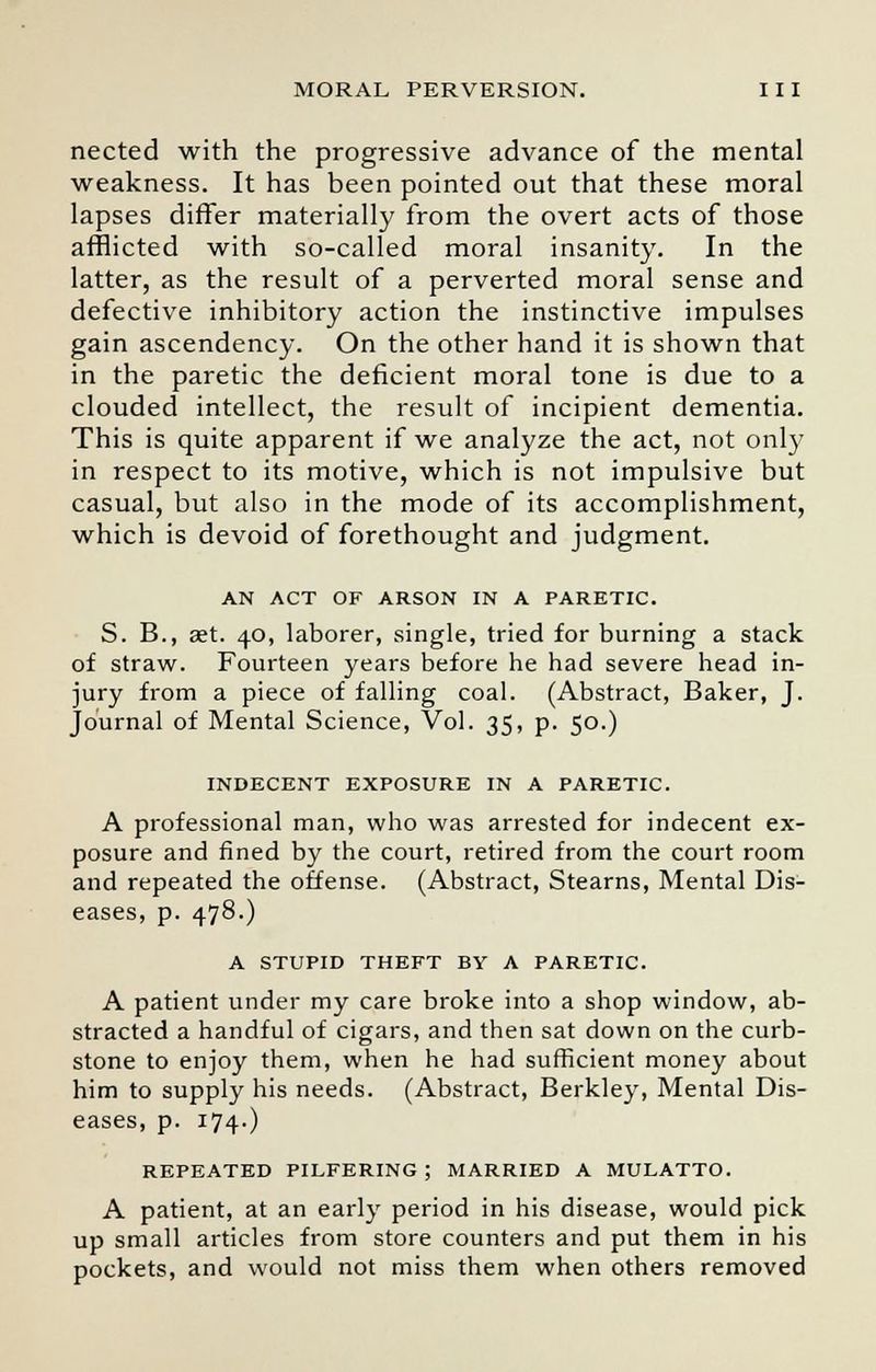 nected with the progressive advance of the mental weakness. It has been pointed out that these moral lapses differ materially from the overt acts of those afflicted with so-called moral insanity. In the latter, as the result of a perverted moral sense and defective inhibitory action the instinctive impulses gain ascendency. On the other hand it is shown that in the paretic the deficient moral tone is due to a clouded intellect, the result of incipient dementia. This is quite apparent if we analyze the act, not only in respect to its motive, which is not impulsive but casual, but also in the mode of its accomplishment, which is devoid of forethought and judgment. AN ACT OF ARSON IN A PARETIC. S. B., aet. 40, laborer, single, tried for burning a stack of straw. Fourteen years before he had severe head in- jury from a piece of falling coal. (Abstract, Baker, J. Journal of Mental Science, Vol. 35, p. 50.) INDECENT EXPOSURE IN A PARETIC. A professional man, who was arrested for indecent ex- posure and fined by the court, retired from the court room and repeated the offense. (Abstract, Stearns, Mental Dis- eases, p. 478.) A STUPID THEFT BY A PARETIC. A patient under my care broke into a shop window, ab- stracted a handful of cigars, and then sat down on the curb- stone to enjoy them, when he had sufficient money about him to supply his needs. (Abstract, Berkley, Mental Dis- eases, p. 174O REPEATED PILFERING; MARRIED A MULATTO. A patient, at an early period in his disease, would pick up small articles from store counters and put them in his pockets, and would not miss them when others removed