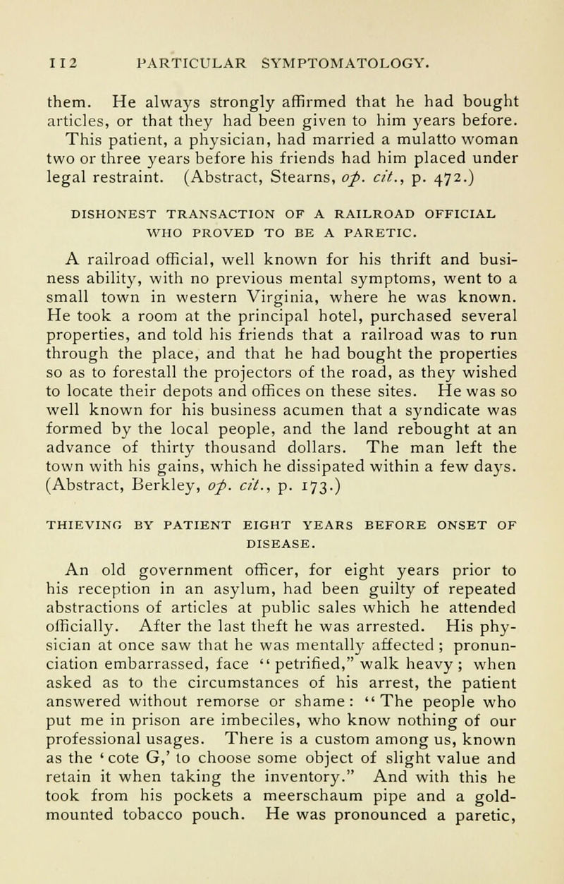 them. He always strongly affirmed that he had bought articles, or that they had been given to him years before. This patient, a physician, had married a mulatto woman two or three years before his friends had him placed under legal restraint. (Abstract, Stearns, op. c/'t., p. 472.) DISHONEST TRANSACTION OF A RAILROAD OFFICIAL WHO PROVED TO BE A PARETIC. A railroad official, well known for his thrift and busi- ness ability, with no previous mental symptoms, went to a small town in western Virginia, where he was known. He took a room at the principal hotel, purchased several properties, and told his friends that a railroad was to run through the place, and that he had bought the properties so as to forestall the projectors of the road, as they wished to locate their depots and offices on these sites. He was so well known for his business acumen that a syndicate was formed by the local people, and the land rebought at an advance of thirty thousand dollars. The man left the town with his gains, which he dissipated within a few days. (Abstract, Berkley, op. cit., p. 173.) THIEVING BY PATIENT EIGHT YEARS BEFORE ONSET OF DISEASE. An old government officer, for eight years prior to his reception in an asylum, had been guilty of repeated abstractions of articles at public sales which he attended officially. After the last theft he was arrested. His phy- sician at once saw that he was mentally affected ; pronun- ciation embarrassed, face petrified, walk heavy; when asked as to the circumstances of his arrest, the patient answered without remorse or shame: The people who put me in prison are imbeciles, who know nothing of our professional usages. There is a custom among us, known as the ' cote G,' to choose some object of slight value and retain it when taking the inventory. And with this he took from his pockets a meerschaum pipe and a gold- mounted tobacco pouch. He was pronounced a paretic,