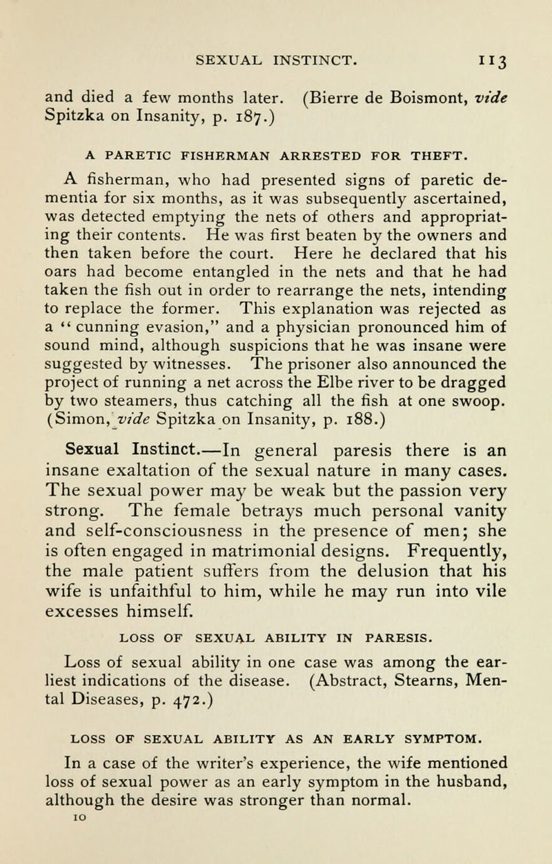 and died a few months later. (Bierre de Boismont, vide Spitzka on Insanity, p. 187.) A PARETIC FISHERMAN ARRESTED FOR THEFT. A fisherman, who had presented signs of paretic de- mentia for six months, as it was subsequently ascertained, was detected emptying the nets of others and appropriat- ing their contents. He was first beaten by the owners and then taken before the court. Here he declared that his oars had become entangled in the nets and that he had taken the fish out in order to rearrange the nets, intending to replace the former. This explanation was rejected as a  cunning evasion, and a physician pronounced him of sound mind, although suspicions that he was insane were suggested by witnesses. The prisoner also announced the project of running a net across the Elbe river to be dragged by two steamers, thus catching all the fish at one swoop. (Simon, vide Spitzka on Insanity, p. 188.) Sexual Instinct.—In general paresis there is an insane exaltation of the sexual nature in many cases. The sexual power may be weak but the passion very strong. The female betrays much personal vanity and self-consciousness in the presence of men; she is often engaged in matrimonial designs. Frequently, the male patient suffers from the delusion that his wife is unfaithful to him, while he may run into vile excesses himself. LOSS OF SEXUAL ABILITY IN PARESIS. Loss of sexual ability in one case was among the ear- liest indications of the disease. (Abstract, Stearns, Men- tal Diseases, p. 472.) LOSS OF SEXUAL ABILITY AS AN EARLY SYMPTOM. In a case of the writer's experience, the wife mentioned loss of sexual power as an early symptom in the husband, although the desire was stronger than normal.
