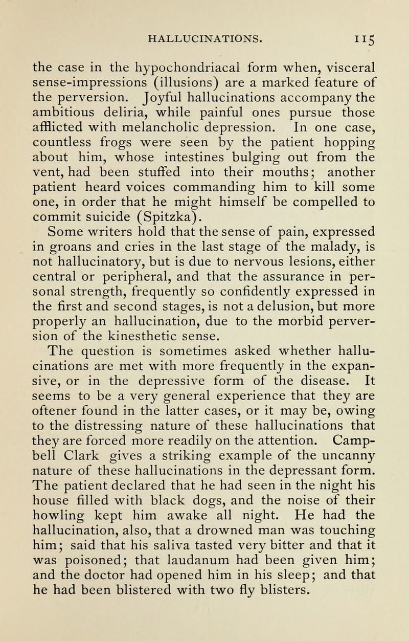 the case in the hypochondriacal form when, visceral sense-impressions (illusions) are a marked feature of the perversion. Joyful hallucinations accompany the ambitious deliria, while painful ones pursue those afflicted with melancholic depression. In one case, countless frogs were seen by the patient hopping about him, whose intestines bulging out from the vent, had been stuffed into their mouths; another patient heard voices commanding him to kill some one, in order that he might himself be compelled to commit suicide (Spitzka). Some writers hold that the sense of pain, expressed in groans and cries in the last stage of the malady, is not hallucinatory, but is due to nervous lesions, either central or peripheral, and that the assurance in per- sonal strength, frequently so confidently expressed in the first and second stages, is not a delusion, but more properly an hallucination, due to the morbid perver- sion of the kinesthetic sense. The question is sometimes asked whether hallu- cinations are met with more frequently in the expan- sive, or in the depressive form of the disease. It seems to be a very general experience that they are oftener found in the latter cases, or it may be, owing to the distressing nature of these hallucinations that they are forced more readily on the attention. Camp- bell Clark gives a striking example of the uncanny nature of these hallucinations in the depressant form. The patient declared that he had seen in the night his house filled with black dogs, and the noise of their howling kept him awake all night. He had the hallucination, also, that a drowned man was touching him; said that his saliva tasted very bitter and that it was poisoned; that laudanum had been given him; and the doctor had opened him in his sleep; and that he had been blistered with two fly blisters.