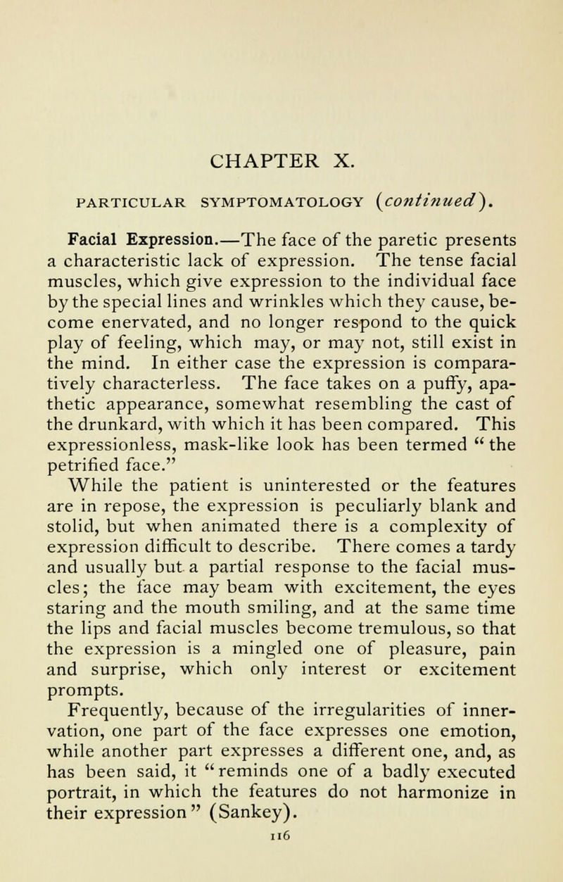 PARTICULAR SYMPTOMATOLOGY (continued). Facial Expression.—The face of the paretic presents a characteristic lack of expression. The tense facial muscles, which give expression to the individual face by the special lines and wrinkles which they cause, be- come enervated, and no longer respond to the quick play of feeling, which may, or may not, still exist in the mind. In either case the expression is compara- tively characterless. The face takes on a puffy, apa- thetic appearance, somewhat resembling the cast of the drunkard, with which it has been compared. This expressionless, mask-like look has been termed  the petrified face. While the patient is uninterested or the features are in repose, the expression is peculiarly blank and stolid, but when animated there is a complexity of expression difficult to describe. There comes a tardy and usually but a partial response to the facial mus- cles ; the face may beam with excitement, the eyes staring and the mouth smiling, and at the same time the lips and facial muscles become tremulous, so that the expression is a mingled one of pleasure, pain and surprise, which only interest or excitement prompts. Frequently, because of the irregularities of inner- vation, one part of the face expresses one emotion, while another part expresses a different one, and, as has been said, it  reminds one of a badly executed portrait, in which the features do not harmonize in their expression (Sankey).