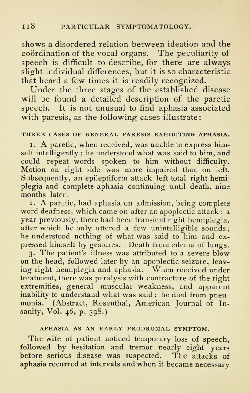 shows a disordered relation between ideation and the coordination of the vocal organs. The peculiarity of speech is difficult to describe, for there are always slight individual differences, but it is so characteristic that heard a few times it is readily recognized. Under the three stages of the established disease will be found a detailed description of the paretic speech. It is not unusual to find aphasia associated with paresis, as the following cases illustrate: THREE CASES OF GENERAL PARESIS EXHIBITING APHASIA. i. A paretic, when received, was unable to express him- self intelligently ; he understood what was said to him, and could repeat words spoken to him without difficulty. Motion on right side was more impaired than on left. Subsequently, an epileptiform attack left total right hemi- plegia and complete aphasia continuing until death, nine months later. 2. A paretic, had aphasia on admission, being complete word deafness, which came on after an apoplectic attack ; a year previously, there had been transient right hemiplegia, after which he only uttered a few unintelligible sounds ; he understood nothing of what was said to him and ex- pressed himself by gestures. Death from edema of lungs. 3. The patient's illness was attributed to a severe blow on the head, followed later by an apoplectic seizure, leav- ing right hemiplegia and aphasia. When received under treatment, there was paralysis with contracture of the right extremities, general muscular weakness, and apparent inability to understand what was said ; he died from pneu- monia. (Abstract, Rosenthal, American Journal of In- sanity, Vol. 46, p. 398.) APHASIA AS AN EARLY PRODROMAL SYMPTOM. The wife of patient noticed temporary loss of speech, followed by hesitation and tremor nearly eight years before serious disease was suspected. The attacks of aphasia recurred at intervals and when it became necessary