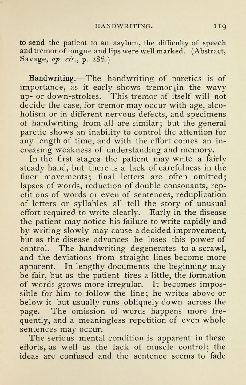 to send the patient to an asylum, the difficulty of speech and tremor of tongue and lips were well marked. (Abstract, Savage, of. cit., p. 286.) Handwriting.—The handwriting of paretics is of importance, as it early shows tremor fin the wavy up- or down-strokes. This tremor of itself will not decide the case, for tremor may occur with age, alco- holism or in different nervous defects, and specimens of handwriting from all are similar; but the general paretic shows an inability to control the attention for any length of time, and with the effort comes an in- creasing weakness of understanding and memory. In the first stages the patient may write a fairly steady hand, but there is a lack of carefulness in the finer movements; final letters are often omitted; lapses of words, reduction of double consonants, rep- etitions of words or even of sentences, reduplication of letters or syllables all tell the story of unusual effort required to write clearly. Early in the disease the patient may notice his failure to write rapidly and by writing slowly may cause a decided improvement, but as the disease advances he loses this power of control. The handwriting degenerates to a scrawl, and the deviations from straight lines become more apparent. In lengthy documents the beginning may be fair, but as the patient tires a little, the formation of words grows more irregular. It becomes impos- sible for him to follow the line; he writes above or below it but usually runs obliquely down across the page. The omission of words happens more fre- quently, and a meaningless repetition of even whole sentences may occur. The serious mental condition is apparent in these efforts, as well as the lack of muscle control; the ideas are confused and the sentence seems to fade