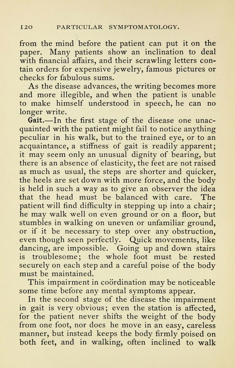 from the mind before the patient can put it on the paper. Many patients show an inclination to deal with financial affairs, and their scrawling letters con- tain orders for expensive jewelry, famous pictures or checks for fabulous sums. As the disease advances, the writing becomes more and more illegible, and when the patient is unable to make himself understood in speech, he can no longer write. Gait.—In the first stage of the disease one unac- quainted with the patient might fail to notice anything peculiar in his walk, but to the trained eye, or to an acquaintance, a stiffness of gait is readily apparent; it may seem only an unusual dignity of bearing, but there is an absence of elasticity, the feet are not raised as much as usual, the steps are shorter and quicker, the heels are set down with more force, and the body is held in such a way as to give an observer the idea that the head must be balanced with care. The patient will find difficulty in stepping up into a chair; he may walk well on even ground or on a floor, but stumbles in walking on uneven or unfamiliar ground, or if it be necessary to step over any obstruction, even though seen perfectly. Quick movements, like dancing, are impossible. Going up and down stairs is troublesome; the whole foot must be rested securely on each step and a careful poise of the body must be maintained. This impairment in coordination may be noticeable some time before any mental symptoms appear. In the second stage of the disease the impairment in gait is very obvious; even the station is affected, for the patient never shifts the weight of the body from one foot, nor does he move in an easy, careless manner, but instead keeps the body firmly poised on both feet, and in walking, often inclined to walk