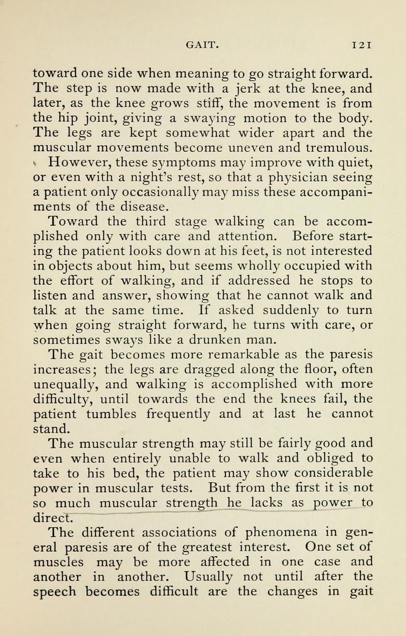 toward one side when meaning to go straight forward. The step is now made with a jerk at the knee, and later, as the knee grows stiff, the movement is from the hip joint, giving a swaying motion to the body. The legs are kept somewhat wider apart and the muscular movements become uneven and tremulous. > However, these symptoms may improve with quiet, or even with a night's rest, so that a physician seeing a patient only occasionally may miss these accompani- ments of the disease. Toward the third stage walking can be accom- plished only with care and attention. Before start- ing the patient looks down at his feet, is not interested in objects about him, but seems wholly occupied with the effort of walking, and if addressed he stops to listen and answer, showing that he cannot walk and talk at the same time. If asked suddenly to turn when going straight forward, he turns with care, or sometimes sways like a drunken man. The gait becomes more remarkable as the paresis increases; the legs are dragged along the floor, often unequally, and walking is accomplished with more difficulty, until towards the end the knees fail, the patient tumbles frequently and at last he cannot stand. The muscular strength may still be fairly good and even when entirely unable to walk and obliged to take to his bed, the patient may show considerable power in muscular tests. But from the first it is not so much muscular strength he lacks as power to direct. The different associations of phenomena in gen- eral paresis are of the greatest interest. One set of muscles may be more affected in one case and another in another. Usually not until after the speech becomes difficult are the changes in gait