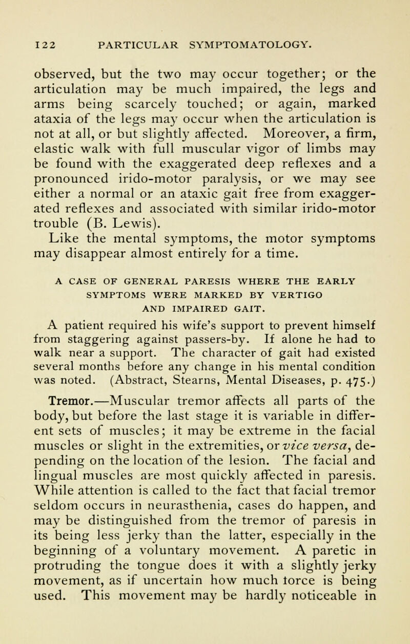 observed, but the two may occur together; or the articulation may be much impaired, the legs and arms being scarcely touched; or again, marked ataxia of the legs may occur when the articulation is not at all, or but slightly affected. Moreover, a firm, elastic walk with full muscular vigor of limbs may be found with the exaggerated deep reflexes and a pronounced irido-motor paralysis, or we may see either a normal or an ataxic gait free from exagger- ated reflexes and associated with similar irido-motor trouble (B. Lewis). Like the mental symptoms, the motor symptoms may disappear almost entirely for a time. A CASE OF GENERAL PARESIS WHERE THE EARLY SYMPTOMS WERE MARKED BY VERTIGO AND IMPAIRED GAIT. A patient required his wife's support to prevent himself from staggering against passers-by. If alone he had to walk near a support. The character of gait had existed several months before any change in his mental condition was noted. (Abstract, Stearns, Mental Diseases, p. 475.) Tremor.—Muscular tremor affects all parts of the body, but before the last stage it is variable in differ- ent sets of muscles; it may be extreme in the facial muscles or slight in the extremities, or vice versa, de- pending on the location of the lesion. The facial and lingual muscles are most quickly affected in paresis. While attention is called to the fact that facial tremor seldom occurs in neurasthenia, cases do happen, and may be distinguished from the tremor of paresis in its being less jerky than the latter, especially in the beginning of a voluntary movement. A paretic in protruding the tongue does it with a slightly jerky movement, as if uncertain how much torce is being used. This movement may be hardly noticeable in