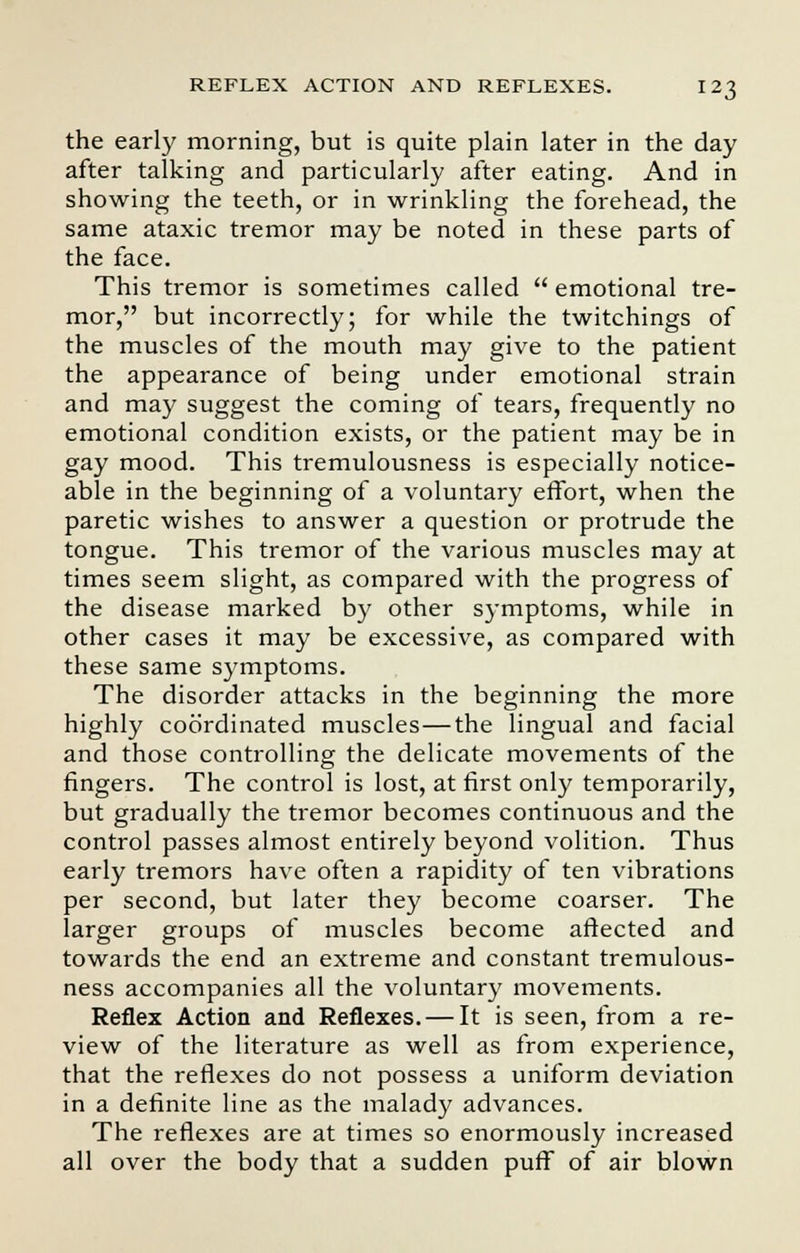 the early morning, but is quite plain later in the day after talking and particularly after eating. And in showing the teeth, or in wrinkling the forehead, the same ataxic tremor may be noted in these parts of the face. This tremor is sometimes called  emotional tre- mor, but incorrectly; for while the twitchings of the muscles of the mouth may give to the patient the appearance of being under emotional strain and may suggest the coming of tears, frequently no emotional condition exists, or the patient may be in gay mood. This tremulousness is especially notice- able in the beginning of a voluntary effort, when the paretic wishes to answer a question or protrude the tongue. This tremor of the various muscles may at times seem slight, as compared with the progress of the disease marked by other symptoms, while in other cases it may be excessive, as compared with these same symptoms. The disorder attacks in the beginning the more highly coordinated muscles—the lingual and facial and those controlling the delicate movements of the fingers. The control is lost, at first only temporarily, but gradually the tremor becomes continuous and the control passes almost entirely beyond volition. Thus early tremors have often a rapidity of ten vibrations per second, but later they become coarser. The larger groups of muscles become affected and towards the end an extreme and constant tremulous- ness accompanies all the voluntary movements. Reflex Action and Reflexes. — It is seen, from a re- view of the literature as well as from experience, that the reflexes do not possess a uniform deviation in a definite line as the malady advances. The reflexes are at times so enormously increased all over the body that a sudden puff of air blown