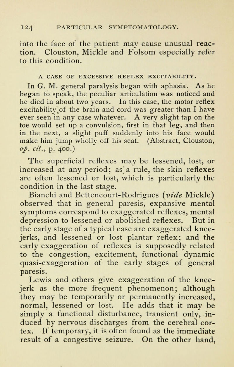 into the face of the patient may cause unusual reac- tion. Clouston, Mickle and Folsom especially refer to this condition. A CASE OF EXCESSIVE REFLEX EXCITABILITY. In G. M. general paralysis began with aphasia. As he began to speak, the peculiar articulation was noticed and he died in about two years. In this case, the motor reflex excitabilitytof the brain and cord was greater than I have ever seen in any case whatever. A very slight tap on the toe would set up a convulsion, first in that leg, and then in the next, a slight puff suddenly into his face would make him jump wholly off his seat. (Abstract, Clouston, op. cit., p. 400.) The superficial reflexes may be lessened, lost, or increased at any period; as]a rule, the skin reflexes are often lessened or lost, which is particularly the condition in the last stage. Bianchi and Bettencourt-Rodrigues {vide Mickle) observed that in general paresis, expansive mental symptoms correspond to exaggerated reflexes, mental depression to lessened or abolished reflexes. But in the early stage of a typical case are exaggerated knee- jerks, and lessened or lost plantar reflex; and the early exaggeration of reflexes is supposedly related to the congestion, excitement, functional dynamic quasi-exaggeration of the early stages of general paresis. Lewis and others give exaggeration of the knee- jerk as the more frequent phenomenon; although they may be temporarily or permanently increased, normal, lessened or lost. He adds that it may be simply a functional disturbance, transient only, in- duced by nervous discharges from the cerebral cor- tex. If temporary, it is often found as the immediate result of a congestive seizure. On the other hand,