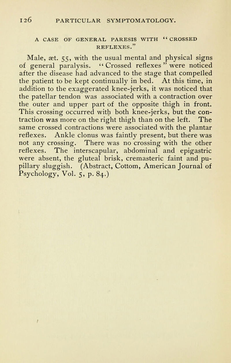 A CASE OF GENERAL PARESIS WITH CROSSED REFLEXES. Male, ast. 55, with the usual mental and physical signs of general paralysis.  Crossed reflexes  were noticed after the disease had advanced to the stage that compelled the patient to be kept continually in bed. At this time, in addition to the exaggerated knee-jerks, it was noticed that the patellar tendon was associated with a contraction over the outer and upper part of the opposite thigh in front. This crossing occurred with both knee-jerks, but the con- traction was more on the right thigh than on the left. The same crossed contractions were associated with the plantar reflexes. Ankle clonus was faintly present, but there was not any crossing. There was no crossing with the other reflexes. The interscapular, abdominal and epigastric were absent, the gluteal brisk, cremasteric faint and pu- pillary sluggish. (Abstract, Cottom, American Journal of Psychology, Vol. 5, p. 84.)