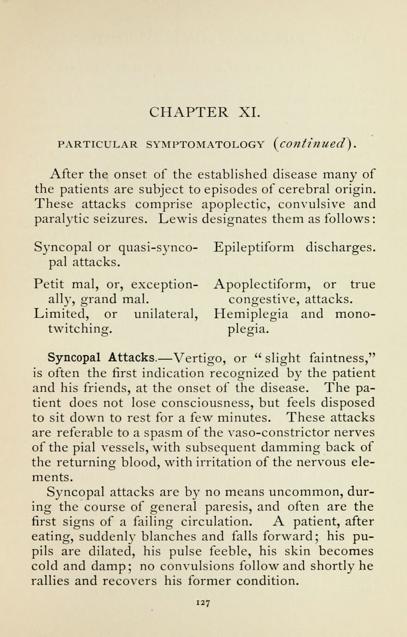 CHAPTER XI. PARTICULAR SYMPTOMATOLOGY {continued). After the onset of the established disease many of the patients are subject to episodes of cerebral origin. These attacks comprise apoplectic, convulsive and paralytic seizures. Lewis designates them as follows: Syncopal or quasi-synco- Epileptiform discharges, pal attacks. Petit mal, or, exception- Apoplectiform, or true ally, grand mal. congestive, attacks. Limited, or unilateral, Hemiplegia and mono- twitching, plegia. Syncopal Attacks.—Vertigo, or  slight faintness, is often the first indication recognized by the patient and his friends, at the onset of the disease. The pa- tient does not lose consciousness, but feels disposed to sit down to rest for a few minutes. These attacks are referable to a spasm of the vaso-constrictor nerves of the pial vessels, with subsequent damming back of the returning blood, with irritation of the nervous ele- ments. Syncopal attacks are by no means uncommon, dur- ing the course of general paresis, and often are the first signs of a failing circulation. A patient, after eating, suddenly blanches and falls forward; his pu- pils are dilated, his pulse feeble, his skin becomes cold and damp; no convulsions follow and shortly he rallies and recovers his former condition.
