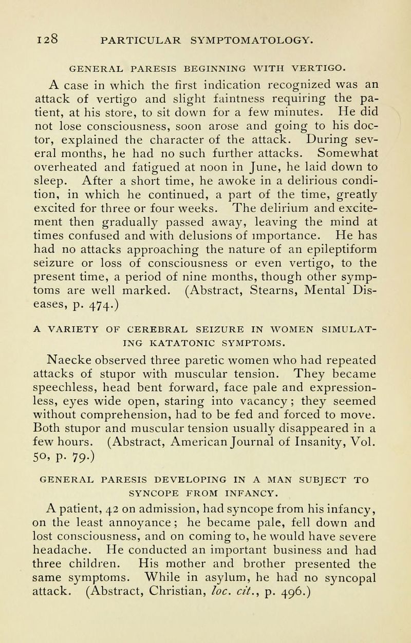 GENERAL PARESIS BEGINNING WITH VERTIGO. A case in which the first indication recognized was an attack of vertigo and slight faintness requiring the pa- tient, at his store, to sit down for a few minutes. He did not lose consciousness, soon arose and going to his doc- tor, explained the character of the attack. During sev- eral months, he had no such further attacks. Somewhat overheated and fatigued at noon in June, he laid down to sleep. After a short time, he awoke in a delirious condi- tion, in which he continued, a part of the time, greatly excited for three or four weeks. The delirium and excite- ment then gradually passed away, leaving the mind at times confused and with delusions of importance. He has had no attacks approaching the nature of an epileptiform seizure or loss of consciousness or even vertigo, to the present time, a period of nine months, though other symp- toms are well marked. (Abstract, Stearns, Mental Dis- eases, p. 474.) A VARIETY OF CEREBRAL SEIZURE IN WOMEN SIMULAT- ING KATATONIC SYMPTOMS. Naecke observed three paretic women who had repeated attacks of stupor with muscular tension. They became speechless, head bent forward, face pale and expression- less, eyes wide open, staring into vacancy; they seemed without comprehension, had to be fed and forced to move. Both stupor and muscular tension usually disappeared in a few hours. (Abstract, American Journal of Insanity, Vol. 5o, p. 19.) GENERAL PARESIS DEVELOPING IN A MAN SUBJECT TO SYNCOPE FROM INFANCY. A patient, 42 on admission, had syncope from his infancy, on the least annoyance; he became pale, fell down and lost consciousness, and on coming to, he would have severe headache. He conducted an important business and had three children. His mother and brother presented the same symptoms. While in asylum, he had no syncopal attack. (Abstract, Christian, loc. c/'L, p. 496.)