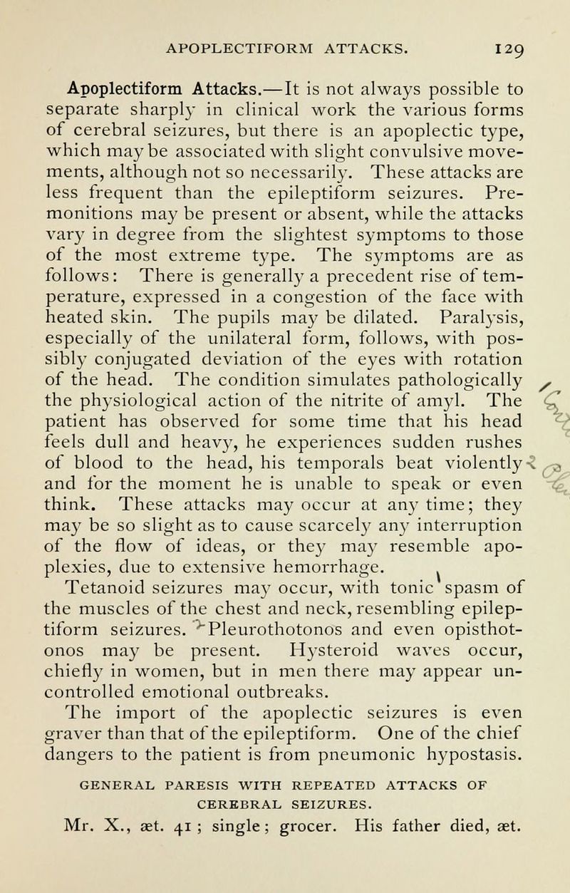 Apoplectiform Attacks.—It is not always possible to separate sharply in clinical work the various forms of cerebral seizures, but there is an apoplectic type, which maybe associated with slight convulsive move- ments, although not so necessarily. These attacks are less frequent than the epileptiform seizures. Pre- monitions may be present or absent, while the attacks vary in degree from the slightest symptoms to those of the most extreme type. The symptoms are as follows : There is generally a precedent rise of tem- perature, expressed in a congestion of the face with heated skin. The pupils may be dilated. Paralysis, especially of the unilateral form, follows, with pos- sibly conjugated deviation of the eyes with rotation of the head. The condition simulates pathologically , the physiological action of the nitrite of amyl. The <C patient has observed for some time that his head feels dull and heavy, he experiences sudden rushes of blood to the head, his temporals beat violently -2 ^ and for the moment he is unable to speak or even think. These attacks may occur at any time; they may be so slight as to cause scarcely any interruption of the flow of ideas, or the)' may resemble apo- plexies, due to extensive hemorrhage. Tetanoid seizures ma}7 occur, with tonic spasm of the muscles of the chest and neck, resembling epilep- tiform seizures. •'Pleurothotonos and even opisthot- onos may be present. Hysteroid waves occur, chiefly in women, but in men there may appear un- controlled emotional outbreaks. The import of the apoplectic seizures is even graver than that of the epileptiform. One of the chief dangers to the patient is from pneumonic hypostasis. GENERAL PARESIS WITH REPEATED ATTACKS OF CEREBRAL SEIZURES. Mr. X., set. 41; single; grocer. His father died, aet.