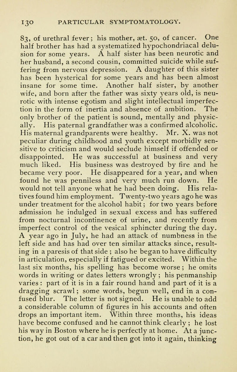 83, of urethral fever; his mother, aet. 50, of cancer. One half brother has had a systematized hypochondriacal delu- sion for some years. A half sister has been neurotic and her husband, a second cousin, committed suicide while suf- fering from nervous depression. A daughter of this sister has been hysterical for some years and has been almost insane for some time. Another half sister, by another wife, and born after the father was sixty years old, is neu- rotic with intense egotism and slight intellectual imperfec- tion in the form of inertia and absence of ambition. The only brother of the patient is sound, mentally and physic- ally. His paternal grandfather was a confirmed alcoholic. His maternal grandparents were healthy. Mr. X. was not peculiar during childhood and youth except morbidly sen- sitive to criticism and would seclude himself if offended or disappointed. He was successful at business and very much liked. His business was destroyed by fire and he became very poor. He disappeared for a year, and when found he was penniless and very much run down. He would not tell anyone what he had been doing. His rela- tives found him employment. Twenty-two years ago he was under treatment for the alcohol habit; for two years before admission he indulged in sexual excess and has suffered from nocturnal incontinence of urine, and recently from imperfect control of the vesical sphincter during the day. A year ago in July, he had an attack of numbness in the left side and has had over ten similar attacks since, result- ing in a paresis of that side ; also he began to have difficulty in articulation, especially if fatigued or excited. Within the last six months, his spelling has become worse ; he omits words in writing or dates letters wrongly ; his penmanship varies : part of it is in a fair round hand and part of it is a dragging scrawl; some words, begun well, end in a con- fused blur. The letter is not signed. He is unable to add a considerable column of figures in his accounts and often drops an important item. Within three months, his ideas have become confused and he cannot think clearly ; he lost his way in Boston where he is perfectly at home. At a junc- tion, he got out of a car and then got into it again, thinking