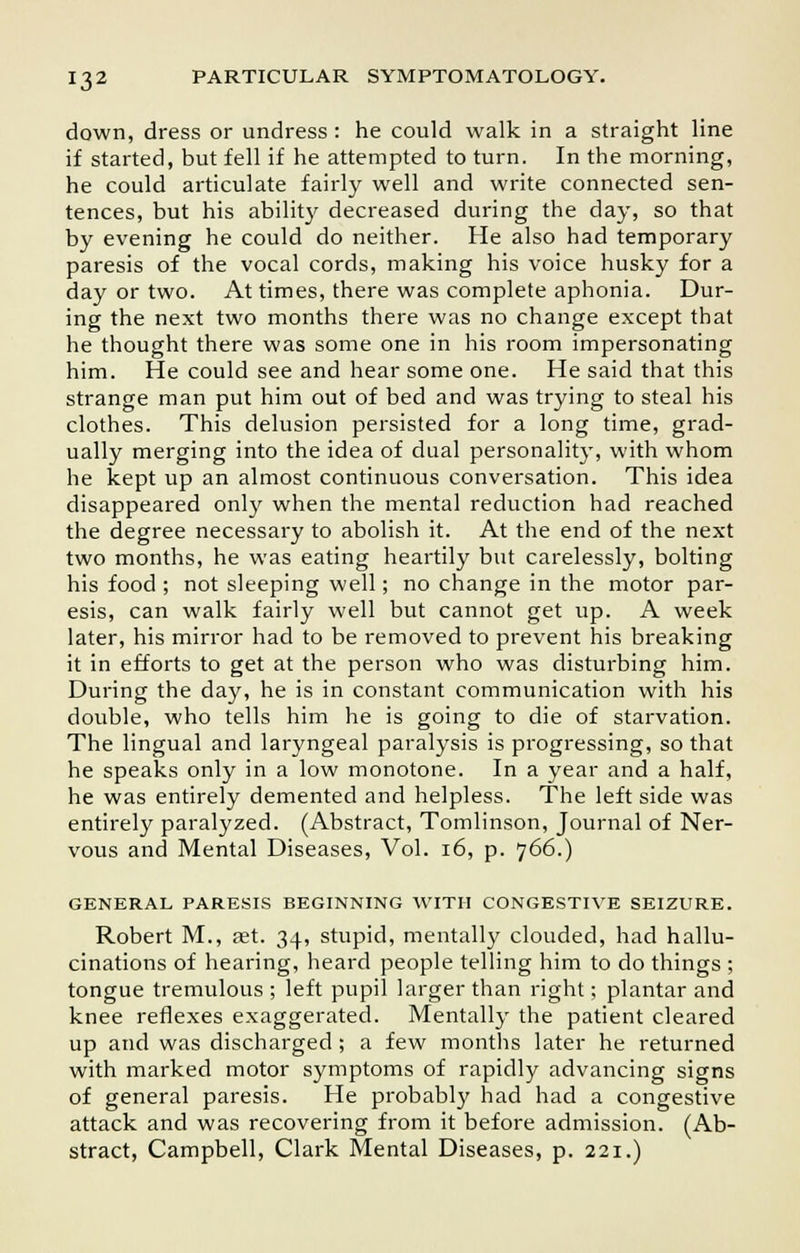down, dress or undress : he could walk in a straight line if started, but fell if he attempted to turn. In the morning, he could articulate fairly well and write connected sen- tences, but his ability decreased during the day, so that by evening he could do neither. He also had temporary paresis of the vocal cords, making his voice husky for a day or two. At times, there was complete aphonia. Dur- ing the next two months there was no change except that he thought there was some one in his room impersonating him. He could see and hear some one. He said that this strange man put him out of bed and was trying to steal his clothes. This delusion persisted for a long time, grad- ually merging into the idea of dual personality, with whom he kept up an almost continuous conversation. This idea disappeared only when the mental reduction had reached the degree necessary to abolish it. At the end of the next two months, he was eating heartily but carelessly, bolting his food ; not sleeping well; no change in the motor par- esis, can walk fairly well but cannot get up. A week later, his mirror had to be removed to prevent his breaking it in efforts to get at the person who was disturbing him. During the day, he is in constant communication with his double, who tells him he is going to die of starvation. The lingual and laryngeal paralysis is progressing, so that he speaks only in a low monotone. In a year and a half, he was entirely demented and helpless. The left side was entirely paralyzed. (Abstract, Tomlinson, Journal of Ner- vous and Mental Diseases, Vol. 16, p. 766.) GENERAL PARESIS BEGINNING WITH CONGESTIVE SEIZURE. Robert M., aet. 34, stupid, mentally clouded, had hallu- cinations of hearing, heard people telling him to do things ; tongue tremulous ; left pupil larger than right; plantar and knee reflexes exaggerated. Mentally the patient cleared up and was discharged; a few months later he returned with marked motor symptoms of rapidly advancing signs of general paresis. He probably had had a congestive attack and was recovering from it before admission. (Ab- stract, Campbell, Clark Mental Diseases, p. 221.)