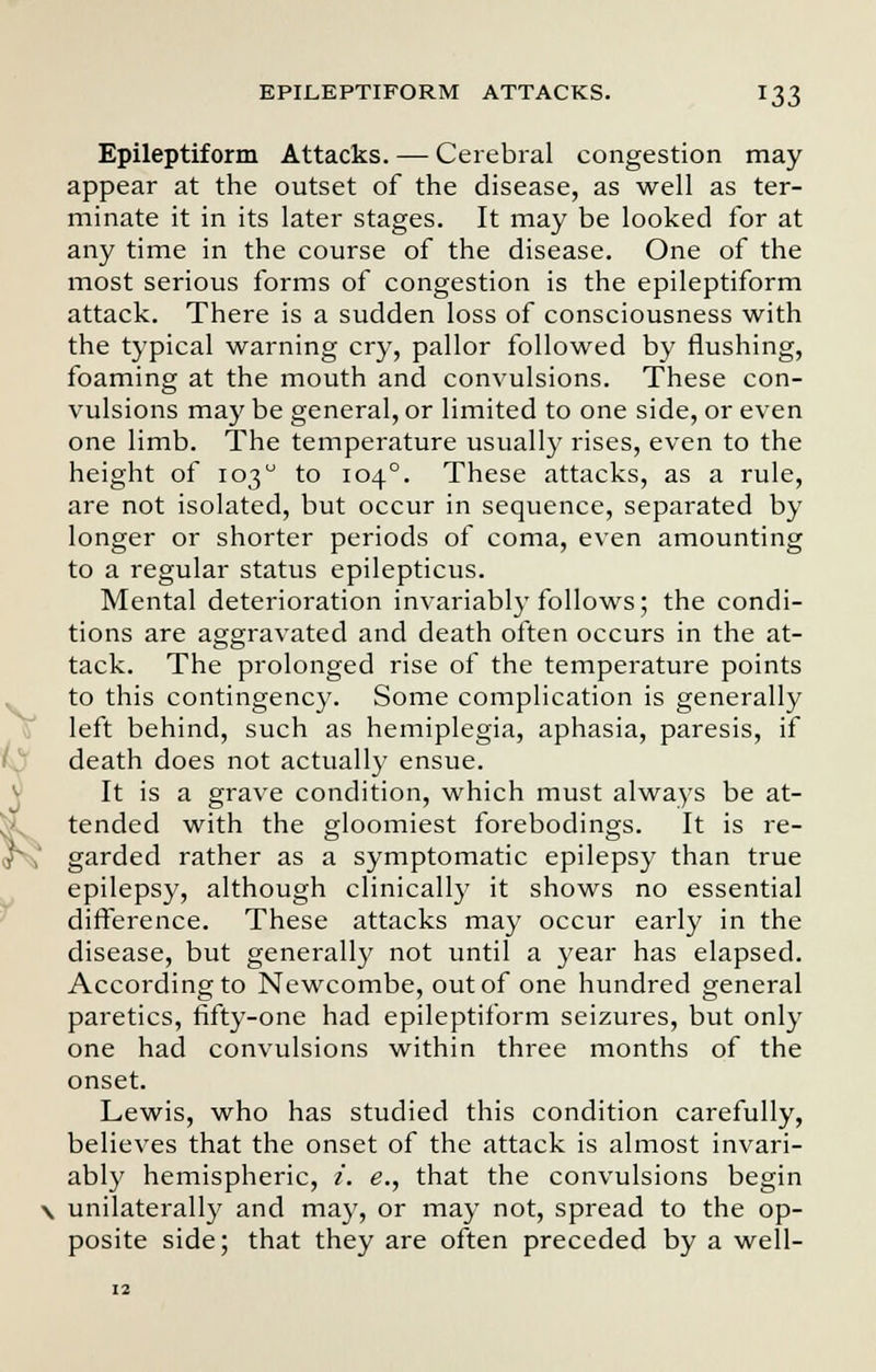 Epileptiform Attacks. — Cerebral congestion may appear at the outset of the disease, as well as ter- minate it in its later stages. It may be looked for at any time in the course of the disease. One of the most serious forms of congestion is the epileptiform attack. There is a sudden loss of consciousness with the typical warning cry, pallor followed by flushing, foaming at the mouth and convulsions. These con- vulsions may be general, or limited to one side, or even one limb. The temperature usually rises, even to the height of 103 to 1040. These attacks, as a rule, are not isolated, but occur in sequence, separated by longer or shorter periods of coma, even amounting to a regular status epilepticus. Mental deterioration invariably follows; the condi- tions are aggravated and death often occurs in the at- tack. The prolonged rise of the temperature points to this contingency. Some complication is generally left behind, such as hemiplegia, aphasia, paresis, if death does not actually ensue. It is a grave condition, which must always be at- tended with the gloomiest forebodings. It is re- garded rather as a symptomatic epilepsy than true epilepsy, although clinically it shows no essential difference. These attacks may occur early in the disease, but generally not until a year has elapsed. According to Newcombe, out of one hundred general paretics, fifty-one had epileptiform seizures, but only one had convulsions within three months of the onset. Lewis, who has studied this condition carefully, believes that the onset of the attack is almost invari- ably hemispheric, i. e., that the convulsions begin \ unilaterally and may, or may not, spread to the op- posite side; that they are often preceded by a well-