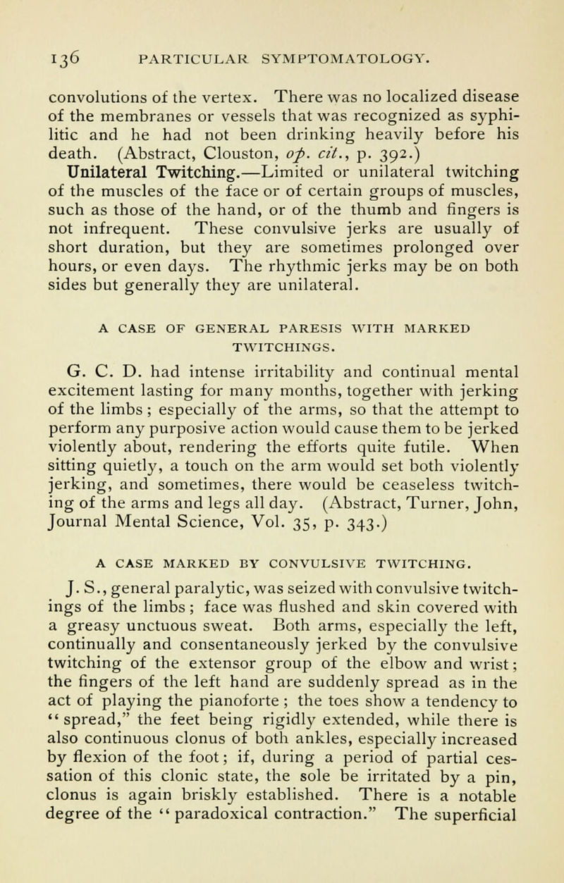 convolutions of the vertex. There was no localized disease of the membranes or vessels that was recognized as syphi- litic and he had not been drinking heavily before his death. (Abstract, Clouston, of. cit., p. 392.) Unilateral Twitching.—Limited or unilateral twitching of the muscles of the face or of certain groups of muscles, such as those of the hand, or of the thumb and fingers is not infrequent. These convulsive jerks are usually of short duration, but they are sometimes prolonged over hours, or even days. The rhythmic jerks may be on both sides but generally they are unilateral. A CASE OF GENERAL PARESIS WITH MARKED TWITCHINGS. G. C. D. had intense irritability and continual mental excitement lasting for many months, together with jerking of the limbs; especially of the arms, so that the attempt to perform any purposive action would cause them to be jerked violently about, rendering the efforts quite futile. When sitting quietly, a touch on the arm would set both violently jerking, and sometimes, there would be ceaseless twitch- ing of the arms and legs all day. (Abstract, Turner, John, Journal Mental Science, Vol. 35, p. 343.) A CASE MARKED BY CONVULSIVE TWITCHING. J. S., general paralytic, was seized with convulsive twitch- ings of the limbs ; face was flushed and skin covered with a greasy unctuous sweat. Both arms, especially the left, continually and consentaneously jerked by the convulsive twitching of the extensor group of the elbow and wrist; the fingers of the left hand are suddenly spread as in the act of playing the pianoforte ; the toes show a tendency to spread, the feet being rigidly extended, while there is also continuous clonus of both ankles, especially increased by flexion of the foot; if, during a period of partial ces- sation of this clonic state, the sole be irritated by a pin, clonus is again briskly established. There is a notable degree of the paradoxical contraction. The superficial