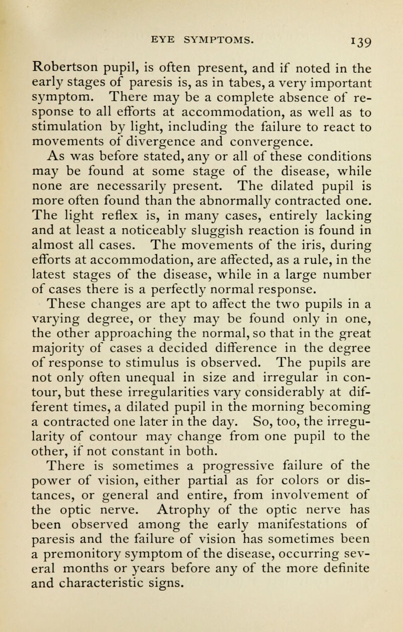 Robertson pupil, is often present, and if noted in the early stages of paresis is, as in tabes, a very important symptom. There may be a complete absence of re- sponse to all efforts at accommodation, as well as to stimulation by light, including the failure to react to movements of divergence and convergence. As was before stated, any or all of these conditions may be found at some stage of the disease, while none are necessarily present. The dilated pupil is more often found than the abnormally contracted one. The light reflex is, in many cases, entirely lacking and at least a noticeably sluggish reaction is found in almost all cases. The movements of the iris, during efforts at accommodation, are affected, as a rule, in the latest stages of the disease, while in a large number of cases there is a perfectly normal response. These changes are apt to affect the two pupils in a varying degree, or they may be found only in one, the other approaching the normal, so that in the great majority of cases a decided difference in the degree of response to stimulus is observed. The pupils are not only often unequal in size and irregular in con- tour, but these irregularities vary considerably at dif- ferent times, a dilated pupil in the morning becoming a contracted one later in the day. So, too, the irregu- larity of contour may change from one pupil to the other, if not constant in both. There is sometimes a progressive failure of the power of vision, either partial as for colors or dis- tances, or general and entire, from involvement of the optic nerve. Atrophy of the optic nerve has been observed among the early manifestations of paresis and the failure of vision has sometimes been a premonitory symptom of the disease, occurring sev- eral months or years before any of the more definite and characteristic signs.