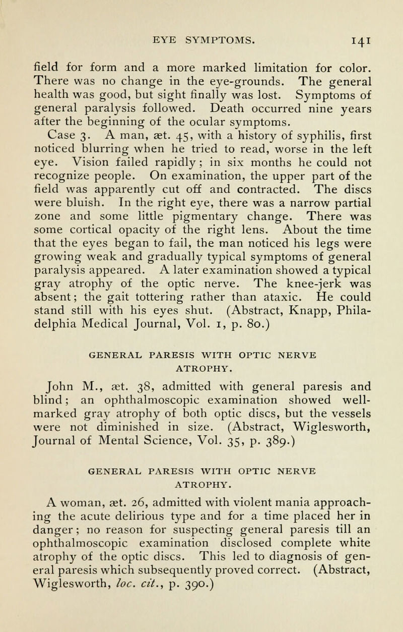field for form and a more marked limitation for color. There was no change in the eye-grounds. The general health was good, but sight finally was lost. Symptoms of general paralysis followed. Death occurred nine years after the beginning of the ocular symptoms. Case 3. A man, aet. 45, with a history of syphilis, first noticed blurring when he tried to read, worse in the left eye. Vision failed rapidly; in six months he could not recognize people. On examination, the upper part of the field was apparently cut off and contracted. The discs were bluish. In the right eye, there was a narrow partial zone and some little pigmentary change. There was some cortical opacity of the right lens. About the time that the eyes began to fail, the man noticed his legs were growing weak and gradually typical symptoms of general paralysis appeared. A later examination showed a typical gray atrophy of the optic nerve. The knee-jerk was absent; the gait tottering rather than ataxic. He could stand still with his eyes shut. (Abstract, Knapp, Phila- delphia Medical Journal, Vol. 1, p. 80.) GENERAL PARESIS WITH OPTIC NERVE ATROPHY. John M., aet. 38, admitted with general paresis and blind; an ophthalmoscopic examination showed well- marked gray atrophy of both optic discs, but the vessels were not diminished in size. (Abstract, Wiglesworth, Journal of Mental Science, Vol. 35, p. 389.) GENERAL PARESIS WITH OPTIC NERVE ATROPHY. A woman, aet. 26, admitted with violent mania approach- ing the acute delirious type and for a time placed her in danger; no reason for suspecting general paresis till an ophthalmoscopic examination disclosed complete white atrophy of the optic discs. This led to diagnosis of gen- eral paresis which subsequently proved correct. (Abstract, Wiglesworth, loc. cit., p. 390.)