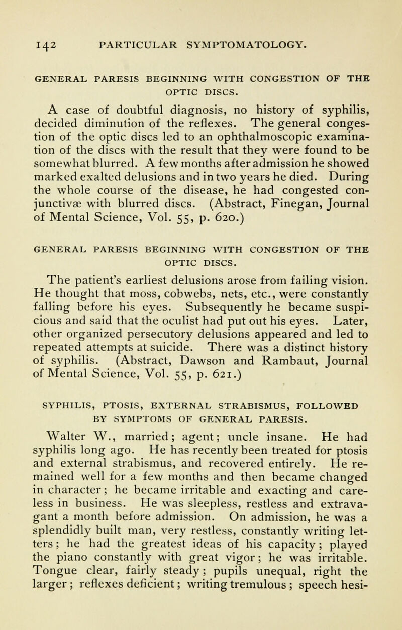 GENERAL PARESIS BEGINNING WITH CONGESTION OF THE OPTIC DISCS. A case of doubtful diagnosis, no history of syphilis, decided diminution of the reflexes. The general conges- tion of the optic discs led to an ophthalmoscopic examina- tion of the discs with the result that they were found to be somewhat blurred. A few months after admission he showed marked exalted delusions and in two years he died. During the whole course of the disease, he had congested con- junctivae with blurred discs. (Abstract, Finegan, Journal of Mental Science, Vol. 55, p. 620.) GENERAL PARESIS BEGINNING WITH CONGESTION OF THE OPTIC DISCS. The patient's earliest delusions arose from failing vision. He thought that moss, cobwebs, nets, etc., were constantly falling before his eyes. Subsequently he became suspi- cious and said that the oculist had put out his eyes. Later, other organized persecutory delusions appeared and led to repeated attempts at suicide. There was a distinct history of syphilis. (Abstract, Dawson and Rambaut, Journal of Mental Science, Vol. 55, p. 621.) SYPHILIS, PTOSIS, EXTERNAL STRABISMUS, FOLLOWED BY SYMPTOMS OF GENERAL PARESIS. Walter W., married; agent; uncle insane. He had syphilis long ago. He has recently been treated for ptosis and external strabismus, and recovered entirely. He re- mained well for a few months and then became changed in character; he became irritable and exacting and care- less in business. He was sleepless, restless and extrava- gant a month before admission. On admission, he was a splendidly built man, very restless, constantly writing let- ters ; he had the greatest ideas of his capacity; played the piano constantly with great vigor; he was irritable. Tongue clear, fairly steady; pupils unequal, right the larger; reflexes deficient; writing tremulous ; speech hesi-