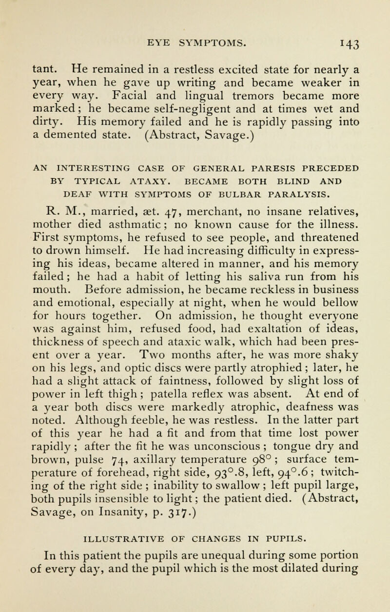 tant. He remained in a restless excited state for nearly a year, when he gave up writing and became weaker in every way. Facial and lingual tremors became more marked; he became self-negligent and at times wet and dirty. His memory failed and he is rapidly passing into a demented state. (Abstract, Savage.) AN INTERESTING CASE OF GENERAL PARESIS PRECEDED BY TYPICAL ATAXY. BECAME BOTH BLIND AND DEAF WITH SYMPTOMS OF BULBAR PARALYSIS. R. M., married, set. 47, merchant, no insane relatives, mother died asthmatic; no known cause for the illness. First symptoms, he refused to see people, and threatened to drown himself. He had increasing difficulty in express- ing his ideas, became altered in manner, and his memory failed; he had a habit of letting his saliva run from his mouth. Before admission, he became reckless in business and emotional, especially at night, when he would bellow for hours together. On admission, he thought everyone was against him, refused food, had exaltation of ideas, thickness of speech and ataxic walk, which had been pres- ent over a year. Two months after, he was more shaky on his legs, and optic discs were partly atrophied ; later, he had a slight attack of faintness, followed by slight loss of power in left thigh ; patella reflex was absent. At end of a year both discs were markedly atrophic, deafness was noted. Although feeble, he was restless. In the latter part of this year he had a fit and from that time lost power rapidly ; after the fit he was unconscious ; tongue dry and brown, pulse 74, axillary temperature 980 ; surface tem- perature of forehead, right side, 93°.8, left, 94°.6 ; twitch- ing of the right side ; inability to swallow ; left pupil large, both pupils insensible to light; the patient died. (Abstract, Savage, on Insanity, p. 317.) ILLUSTRATIVE OF CHANGES IN PUPILS. In this patient the pupils are unequal during some portion of every day, and the pupil which is the most dilated during