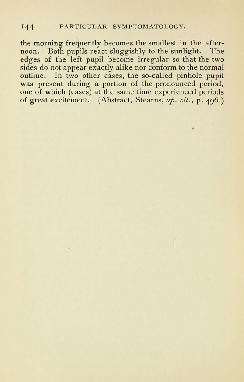the morning frequently becomes the smallest in the after- noon. Both pupils react sluggishly to the sunlight. The edges of the left pupil become irregular so that the two sides do not appear exactly alike nor conform to the normal outline. In two other cases, the so-called pinhole pupil was present during a portion of the pronounced period, one of which (cases) at the same time experienced periods of great excitement. (Abstract, Stearns, of. cit., p. 496.)