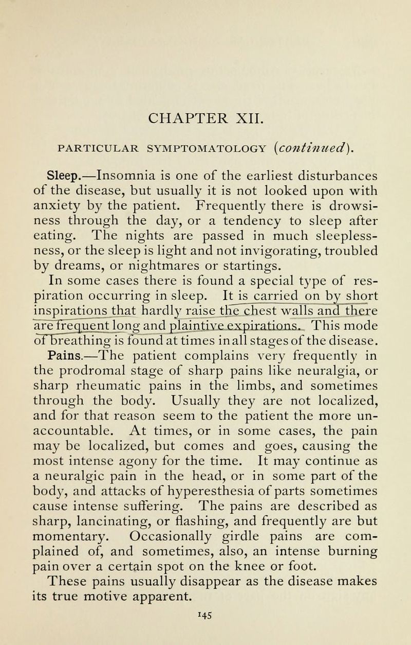 CHAPTER XII. PARTICULAR SYMPTOMATOLOGY {continued). Sleep.—Insomnia is one of the earliest disturbances of the disease, but usually it is not looked upon with anxiety by the patient. Frequently there is drowsi- ness through the day, or a tendency to sleep after eating. The nights are passed in much sleepless- ness, or the sleep is light and not invigorating, troubled by dreams, or nightmares or startings. In some cases there is found a special type of res- piration occurring in sleep. It is carried on by short inspirations that hardly raise the chest walls and there aretrequent long and plaintive expirations. This mode of breathing is found at times in all stages of the disease. Pains.—The patient complains very frequently in the prodromal stage of sharp pains like neuralgia, or sharp rheumatic pains in the limbs, and sometimes through the body. Usually they are not localized, and for that reason seem to the patient the more un- accountable. At times, or in some cases, the pain may be localized, but comes and goes, causing the most intense agony for the time. It may continue as a neuralgic pain in the head, or in some part of the body, and attacks of hyperesthesia of parts sometimes cause intense suffering. The pains are described as sharp, lancinating, or flashing, and frequently are but momentary. Occasionally girdle pains are com- plained of, and sometimes, also, an intense burning pain over a certain spot on the knee or foot. These pains usually disappear as the disease makes its true motive apparent. «4S