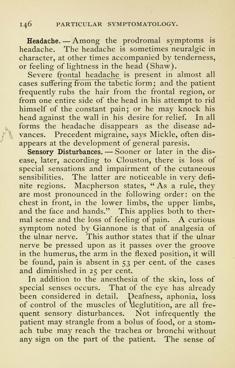 Headache. — Among the prodromal symptoms is headache. The headache is sometimes neuralgic in character, at other times accompanied by tenderness, or feeling of lightness in the head (Shaw). Severe frontal headache is present in almost all cases suffering from the tabetic form; and the patient frequently rubs the hair from the frontal region, or from one entire side of the head in his attempt to rid himself of the constant pain; or he may knock his head against the wall in his desire for relief. In all forms the headache disappears as the disease ad- vances. Precedent migraine, says Mickle, often dis- appears at the development of general paresis. Sensory Disturbances. — Sooner or later in the dis- ease, later, according to Clouston, there is loss of special sensations and impairment of the cutaneous sensibilities. The latter are noticeable in very defi- nite regions. Macpherson states,  As a rule, they are most pronounced in the following order: on the chest in front, in the lower limbs, the upper limbs, and the face and hands. This applies both to ther- mal sense and the loss of feeling of pain. A curious symptom noted by Giannone is that of analgesia of the ulnar nerve. This author states that if the ulnar nerve be pressed upon as it passes over the groove in the humerus, the arm in the flexed position, it will be found, pain is absent in 53 per cent, of the cases and diminished in 25 per cent. In addition to the anesthesia of the skin, loss of special senses occurs. That of the eye has already been considered in detail. Deafness, aphonia, loss of control of the muscles of deglutition, are all fre- quent sensory disturbances. Not infrequently the patient may strangle from a bolus of food, or a stom- ach tube may reach the trachea or bronchi without any sign on the part of the patient. The sense of