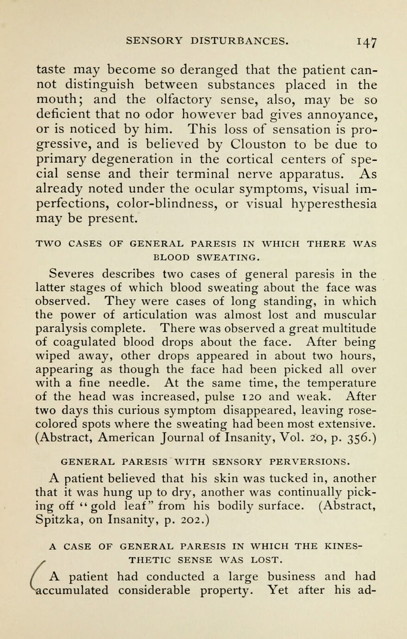 taste may become so deranged that the patient can- not distinguish between substances placed in the mouth; and the olfactory sense, also, may be so deficient that no odor however bad gives annoyance, or is noticed by him. This loss of sensation is pro- gressive, and is believed by Clouston to be due to primary degeneration in the cortical centers of spe- cial sense and their terminal nerve apparatus. As already noted under the ocular symptoms, visual im- perfections, color-blindness, or visual hyperesthesia may be present. TWO CASES OF GENERAL PARESIS IN WHICH THERE WAS BLOOD SWEATING. Severes describes two cases of general paresis in the latter stages of which blood sweating about the face was observed. They were cases of long standing, in which the power of articulation was almost lost and muscular paralysis complete. There was observed a great multitude of coagulated blood drops about the face. After being wiped away, other drops appeared in about two hours, appearing as though the face had been picked all over with a fine needle. At the same time, the temperature of the head was increased, pulse 120 and weak. After two days this curious symptom disappeared, leaving rose- colored spots where the sweating had been most extensive. (Abstract, American Journal of Insanity, Vol. 20, p. 356.) GENERAL PARESIS WITH SENSORY PERVERSIONS. A patient believed that his skin was tucked in, another that it was hung up to dry, another was continually pick- ing off  gold leaf from his bodily surface. (Abstract, Spitzka, on Insanity, p. 202.) ^a r A CASE OF GENERAL PARESIS IN WHICH THE KINES- THETIC SENSE WAS LOST. A patient had conducted a large business and had accumulated considerable property. Yet after his ad-
