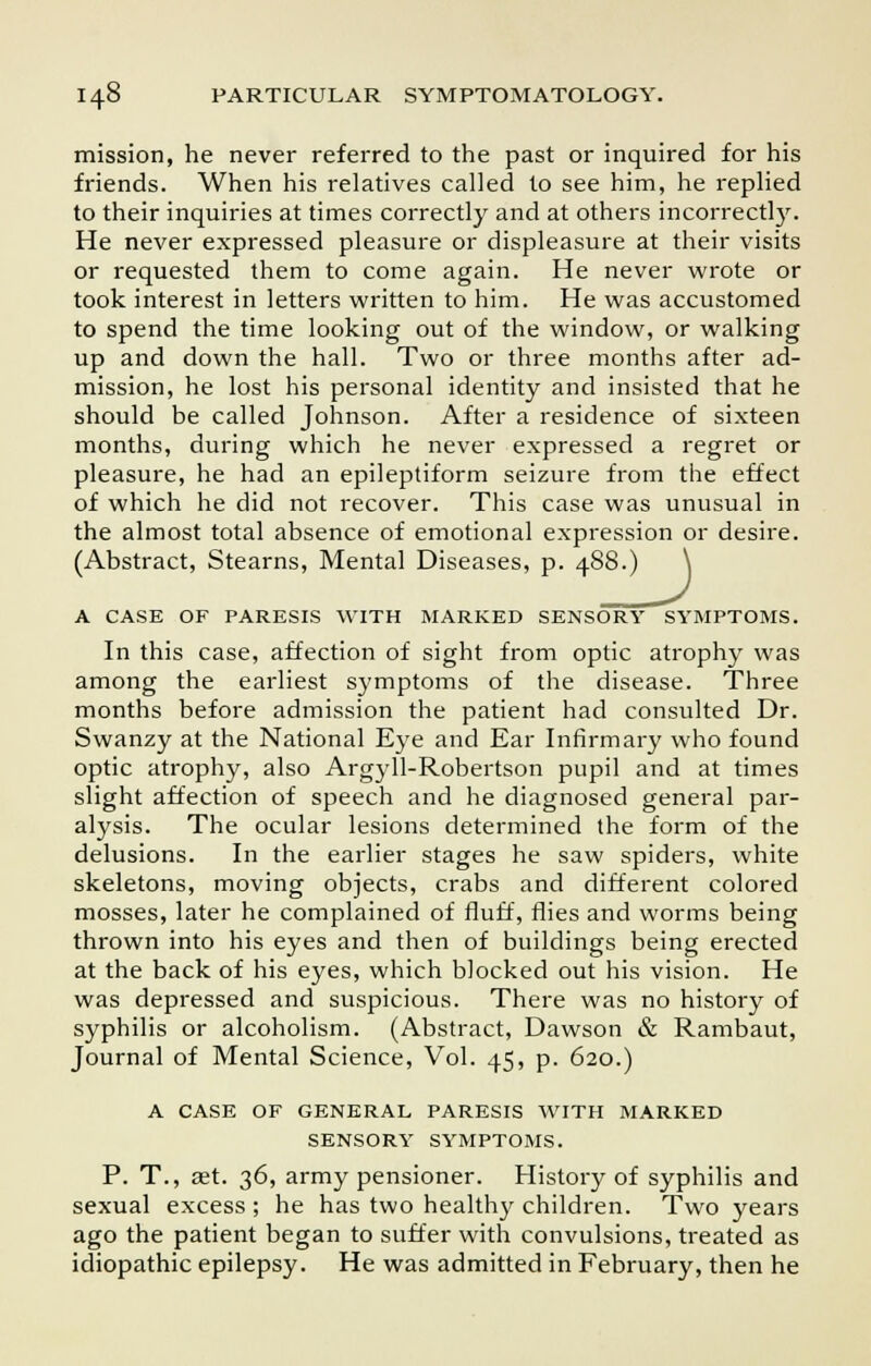 mission, he never referred to the past or inquired for his friends. When his relatives called to see him, he replied to their inquiries at times correctly and at others incorrectly. He never expressed pleasure or displeasure at their visits or requested them to come again. He never wrote or took interest in letters written to him. He was accustomed to spend the time looking out of the window, or walking up and down the hall. Two or three months after ad- mission, he lost his personal identity and insisted that he should be called Johnson. After a residence of sixteen months, during which he never expressed a regret or pleasure, he had an epileptiform seizure from the effect of which he did not recover. This case was unusual in the almost total absence of emotional expression or desire. (Abstract, Stearns, Mental Diseases, p. 488. A CASE OF PARESIS WITH MARKED SENSORY SYMPTOMS. In this case, affection of sight from optic atrophy was among the earliest symptoms of the disease. Three months before admission the patient had consulted Dr. Swanzy at the National Eye and Ear Infirmary who found optic atrophy, also Argyll-Robertson pupil and at times slight affection of speech and he diagnosed general par- alysis. The ocular lesions determined the form of the delusions. In the earlier stages he saw spiders, white skeletons, moving objects, crabs and different colored mosses, later he complained of fluff, flies and worms being thrown into his eyes and then of buildings being erected at the back of his eyes, which blocked out his vision. He was depressed and suspicious. There was no history of syphilis or alcoholism. (Abstract, Dawson & Rambaut, Journal of Mental Science, Vol. 45, p. 620.) A CASE OF GENERAL PARESIS WrITH MARKED SENSORY SYMPTOMS. P. T., aet. 36, army pensioner. History of syphilis and sexual excess; he has two healthy children. Two years ago the patient began to suffer with convulsions, treated as idiopathic epilepsy. He was admitted in February, then he
