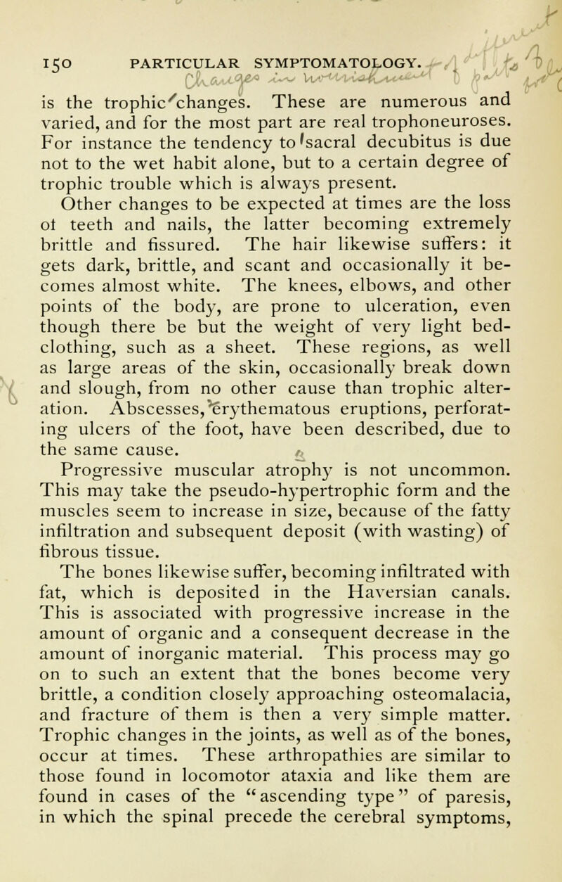 is the trophic''changes. These are numerous and varied, and for the most part are real trophoneuroses. For instance the tendency to'sacral decubitus is due not to the wet habit alone, but to a certain degree of trophic trouble which is always present. Other changes to be expected at times are the loss ot teeth and nails, the latter becoming extremely brittle and fissured. The hair likewise sutlers: it gets dark, brittle, and scant and occasionally it be- comes almost white. The knees, elbows, and other points of the body, are prone to ulceration, even though there be but the weight of very light bed- clothing, such as a sheet. These regions, as well as large areas of the skin, occasionally break down and slough, from no other cause than trophic alter- ation. Abscesses,Erythematous eruptions, perforat- ing ulcers of the foot, have been described, due to the same cause. Progressive muscular atrophy is not uncommon. This may take the pseudo-hypertrophic form and the muscles seem to increase in size, because of the fatty infiltration and subsequent deposit (with wasting) of fibrous tissue. The bones likewise suffer, becoming infiltrated with fat, which is deposited in the Haversian canals. This is associated with progressive increase in the amount of organic and a consequent decrease in the amount of inorganic material. This process may go on to such an extent that the bones become very brittle, a condition closely approaching osteomalacia, and fracture of them is then a very simple matter. Trophic changes in the joints, as well as of the bones, occur at times. These arthropathies are similar to those found in locomotor ataxia and like them are found in cases of the ascending type of paresis, in which the spinal precede the cerebral symptoms,