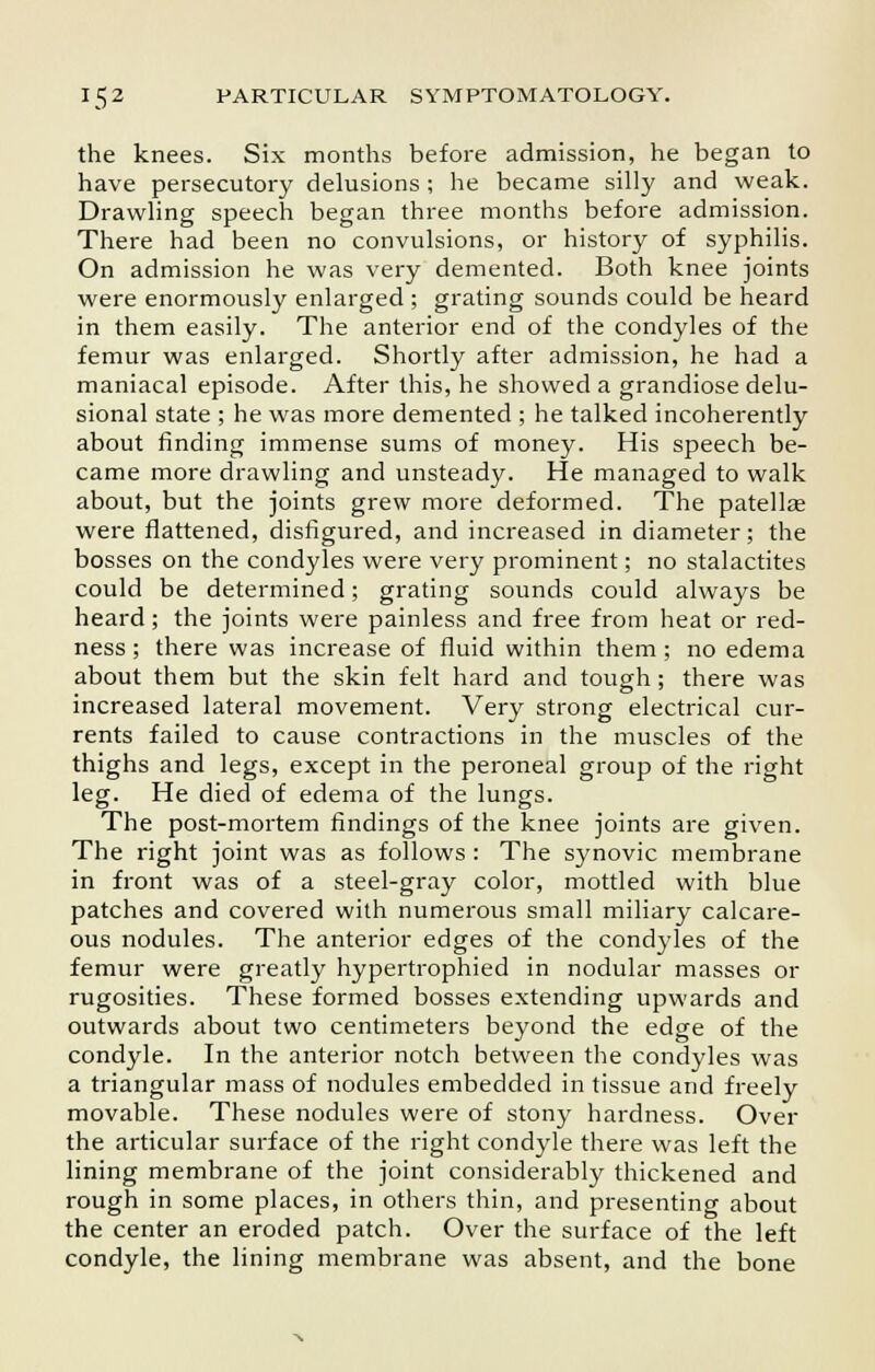 the knees. Six months before admission, he began to have persecutory delusions ; he became silly and weak. Drawling speech began three months before admission. There had been no convulsions, or history of syphilis. On admission he was very demented. Both knee joints were enormously enlarged ; grating sounds could be heard in them easily. The anterior end of the condyles of the femur was enlarged. Shortly after admission, he had a maniacal episode. After this, he showed a grandiose delu- sional state ; he was more demented ; he talked incoherently about finding immense sums of money. His speech be- came more drawling and unsteady. He managed to walk about, but the joints grew more deformed. The patellas were flattened, disfigured, and increased in diameter; the bosses on the condyles were very prominent; no stalactites could be determined; grating sounds could always be heard; the joints were painless and free from heat or red- ness; there was increase of fluid within them; no edema about them but the skin felt hard and tough; there was increased lateral movement. Very strong electrical cur- rents failed to cause contractions in the muscles of the thighs and legs, except in the peroneal group of the right leg. He died of edema of the lungs. The post-mortem findings of the knee joints are given. The right joint was as follows : The synovic membrane in front was of a steel-gray color, mottled with blue patches and covered with numerous small miliary calcare- ous nodules. The anterior edges of the condyles of the femur were greatly hypertrophied in nodular masses or rugosities. These formed bosses extending upwards and outwards about two centimeters beyond the edge of the condyle. In the anterior notch between the condyles was a triangular mass of nodules embedded in tissue and freely movable. These nodules were of stony hardness. Over the articular surface of the right condyle there was left the lining membrane of the joint considerably thickened and rough in some places, in others thin, and presenting about the center an eroded patch. Over the surface of the left condyle, the lining membrane was absent, and the bone