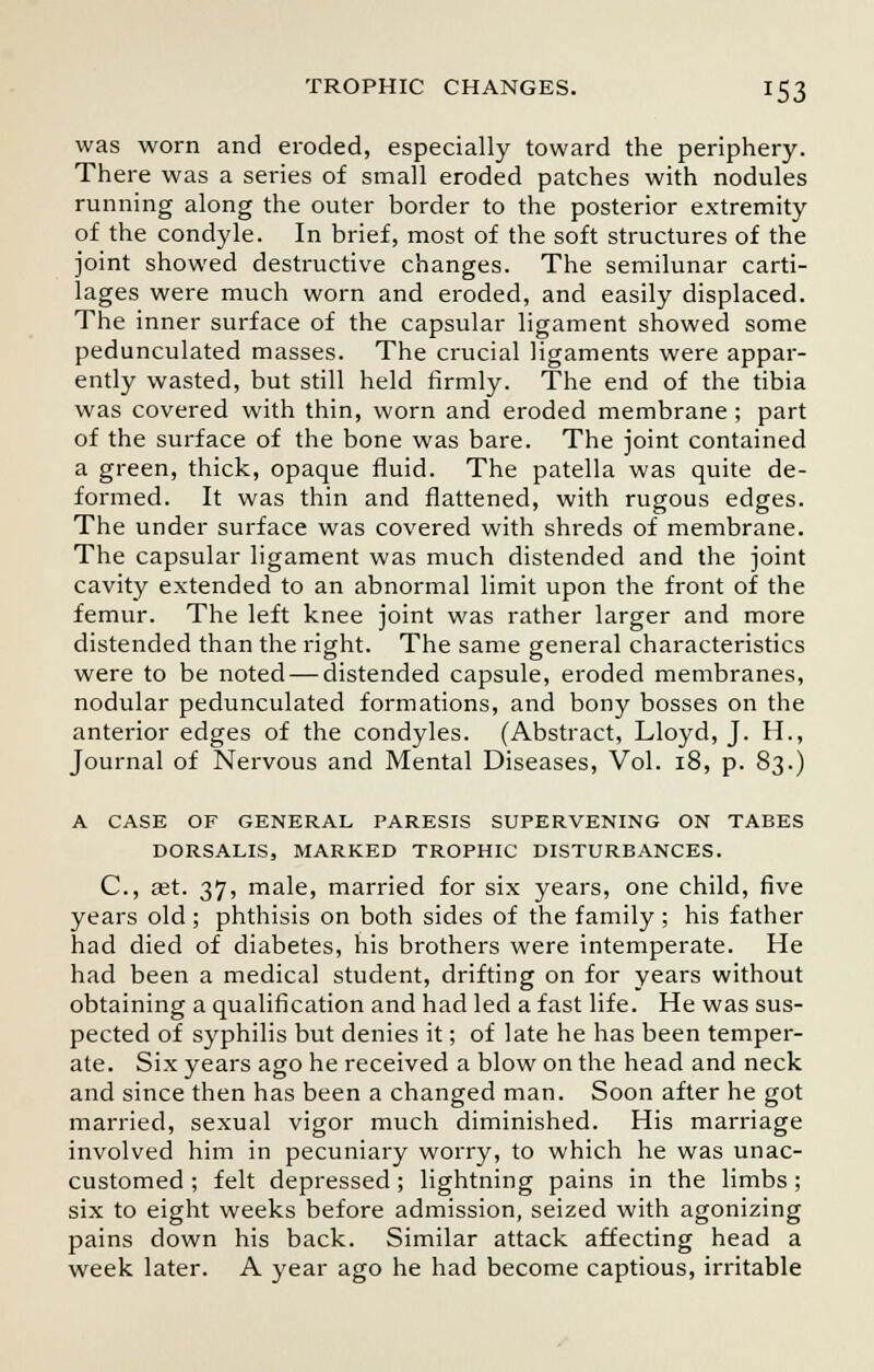 was worn and eroded, especially toward the periphery. There was a series of small eroded patches with nodules running along the outer border to the posterior extremity of the condyle. In brief, most of the soft structures of the joint showed destructive changes. The semilunar carti- lages were much worn and eroded, and easily displaced. The inner surface of the capsular ligament showed some pedunculated masses. The crucial ligaments were appar- ently wasted, but still held firmly. The end of the tibia was covered with thin, worn and eroded membrane; part of the surface of the bone was bare. The joint contained a green, thick, opaque fluid. The patella was quite de- formed. It was thin and flattened, with rugous edges. The under surface was covered with shreds of membrane. The capsular ligament was much distended and the joint cavity extended to an abnormal limit upon the front of the femur. The left knee joint was rather larger and more distended than the right. The same general characteristics were to be noted — distended capsule, eroded membranes, nodular pedunculated formations, and bony bosses on the anterior edges of the condyles. (Abstract, Lloyd, J. H., Journal of Nervous and Mental Diseases, Vol. 18, p. 83.) A CASE OF GENERAL PARESIS SUPERVENING ON TABES DORSALIS, MARKED TROPHIC DISTURBANCES. C, get. 37, male, married for six years, one child, five years old ; phthisis on both sides of the family ; his father had died of diabetes, his brothers were intemperate. He had been a medical student, drifting on for years without obtaining a qualification and had led a fast life. He was sus- pected of syphilis but denies it; of late he has been temper- ate. Six years ago he received a blow on the head and neck and since then has been a changed man. Soon after he got married, sexual vigor much diminished. His marriage involved him in pecuniary worry, to which he was unac- customed ; felt depressed ; lightning pains in the limbs ; six to eight weeks before admission, seized with agonizing pains down his back. Similar attack affecting head a week later. A year ago he had become captious, irritable