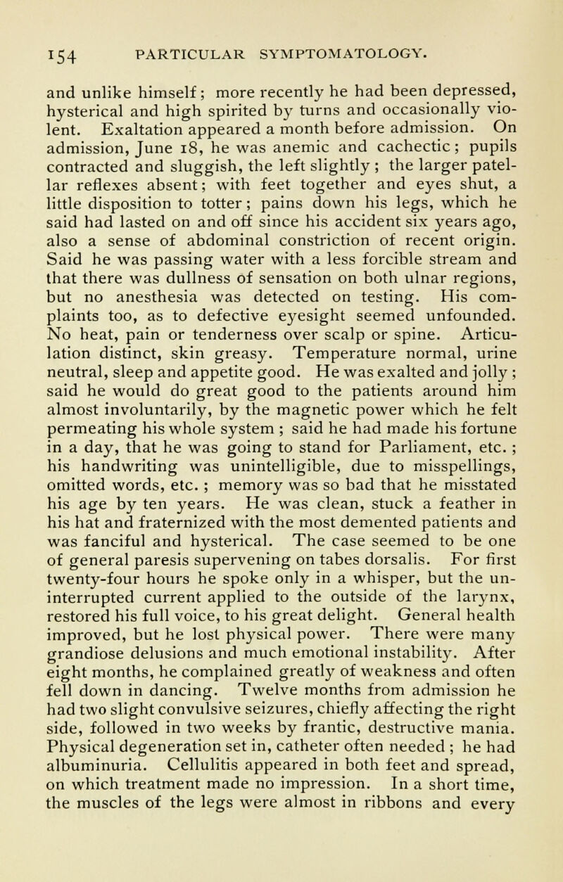 and unlike himself; more recently he had been depressed, hysterical and high spirited by turns and occasionally vio- lent. Exaltation appeared a month before admission. On admission, June 18, he was anemic and cachectic; pupils contracted and sluggish, the left slightly ; the larger patel- lar reflexes absent; with feet together and eyes shut, a little disposition to totter; pains down his legs, which he said had lasted on and off since his accident six years ago, also a sense of abdominal constriction of recent origin. Said he was passing water with a less forcible stream and that there was dullness of sensation on both ulnar regions, but no anesthesia was detected on testing. His com- plaints too, as to defective eyesight seemed unfounded. No heat, pain or tenderness over scalp or spine. Articu- lation distinct, skin greasy. Temperature normal, urine neutral, sleep and appetite good. He was exalted and jolly ; said he would do great good to the patients around him almost involuntarily, by the magnetic power which he felt permeating his whole system ; said he had made his fortune in a day, that he was going to stand for Parliament, etc. ; his handwriting was unintelligible, due to misspellings, omitted words, etc.; memory was so bad that he misstated his age by ten years. He was clean, stuck a feather in his hat and fraternized with the most demented patients and was fanciful and hysterical. The case seemed to be one of general paresis supervening on tabes dorsalis. For first twenty-four hours he spoke only in a whisper, but the un- interrupted current applied to the outside of the larynx, restored his full voice, to his great delight. General health improved, but he lost physical power. There were many grandiose delusions and much emotional instability. After eight months, he complained greatly of weakness and often fell down in dancing. Twelve months from admission he had two slight convulsive seizures, chiefly affecting the right side, followed in two weeks by frantic, destructive mania. Physical degeneration set in, catheter often needed ; he had albuminuria. Cellulitis appeared in both feet and spread, on which treatment made no impression. In a short time, the muscles of the legs were almost in ribbons and every