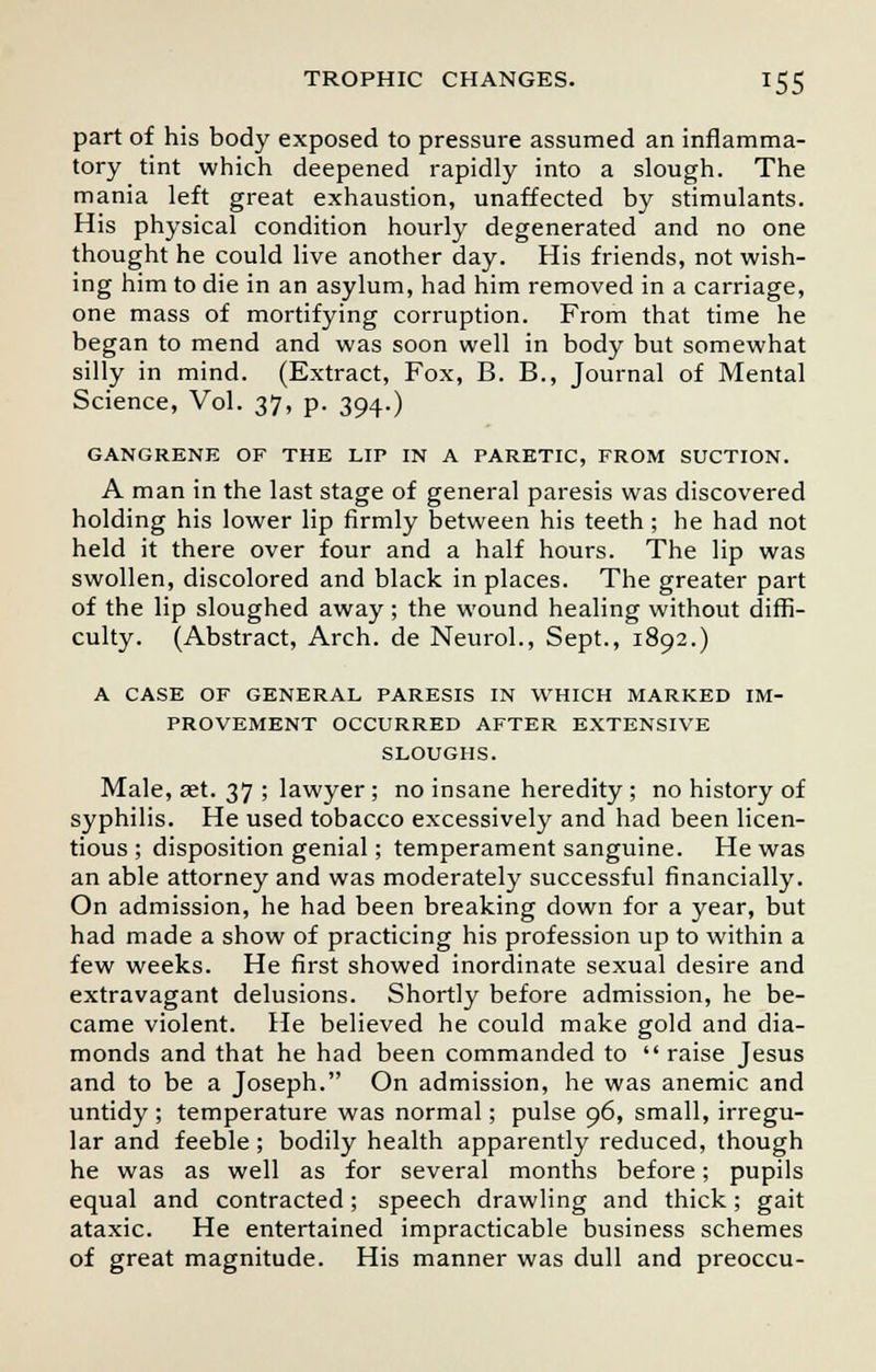 part of his body exposed to pressure assumed an inflamma- tory tint which deepened rapidly into a slough. The mania left great exhaustion, unaffected by stimulants. His physical condition hourly degenerated and no one thought he could live another day. His friends, not wish- ing him to die in an asylum, had him removed in a carriage, one mass of mortifying corruption. From that time he began to mend and was soon well in body but somewhat silly in mind. (Extract, Fox, B. B., Journal of Mental Science, Vol. 37, p. 394.) GANGRENE OF THE LIP IN A PARETIC, FROM SUCTION. A man in the last stage of general paresis was discovered holding his lower lip firmly between his teeth; he had not held it there over four and a half hours. The lip was swollen, discolored and black in places. The greater part of the lip sloughed away; the wound healing without diffi- culty. (Abstract, Arch, de Neurol., Sept., 1892.) A CASE OF GENERAL PARESIS IN WHICH MARKED IM- PROVEMENT OCCURRED AFTER EXTENSIVE SLOUGHS. Male, aet. 37 ; lawyer ; no insane heredity ; no history of syphilis. He used tobacco excessively and had been licen- tious ; disposition genial; temperament sanguine. He was an able attorney and was moderately successful financially. On admission, he had been breaking down for a year, but had made a show of practicing his profession up to within a few weeks. He first showed inordinate sexual desire and extravagant delusions. Shortly before admission, he be- came violent. He believed he could make gold and dia- monds and that he had been commanded to raise Jesus and to be a Joseph. On admission, he was anemic and untidy ; temperature was normal; pulse 96, small, irregu- lar and feeble ; bodily health apparently reduced, though he was as well as for several months before; pupils equal and contracted; speech drawling and thick; gait ataxic. He entertained impracticable business schemes of great magnitude. His manner was dull and preoccu-